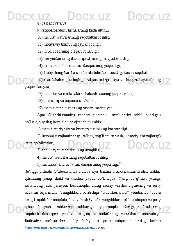 8) past inflyatsiya;
9) raqobatbardosh firmalarning katta ulushi;
10) mehnat resurslarining raqobatbardoshligi;
11) moliyaviy tizimning qayishqoqligi;
12) ichki bozorning o‘zgaruvchanligi;  
13) me’yordan ortiq davlat qarzlarining mavjud emasligi;
14) mamlakat aholisi ta’lim darajasining yuqoriligi;  
15) faoliyatning barcha sohalarida bilimlar asosidagi kuchli raqobat; 
16)   mamlakatning   ochiqligi,   xalqaro   integratsiya   va   kooperatsiyalashning
yuqori   darajasi;
17) bozorlar va mintaqalar infratuzilmasining yuqori sifati;  
18) past soliq va bojxona stavkalari;
19) mamlakatda biznesning yuqori madaniyati.
Agar   O‘zbekistonning   raqobat   jihatdan   ustunliklarini   tahlil   qiladigan
bo‘lsak, quyidagilarni alohida ajratish mumkin: 
1) mamlakat siyosiy va   huquqiy tizimining barqarorligi;
2)   insonni   rivojlantirishga  (ta’lim, sog‘liqni   saqlash,  ijtimoiy   ehtiyojlarga)
katta qo‘yilmalar;  
3) aholi hayot kechirishining uzoqliligi; 
4) mehnat resurslarining raqobatbardoshligi;
5) mamlakat   aholisi ta’lim darajasining yuqoriligi. 31
So‘nggi   yillarda   O‘zbekistonda   innovatsiya   tsiklini   markazlashtirmasdan   tashkil
qilishning   yangi   shakl   va   usullari   paydo   bo‘lmoqda.   Yangi   bo‘g‘inlar   yuzaga
kelishining   jadal   jarayoni   kechmoqda,   uning   asosiy   vazifasi   injinering   va   joriy
ishlarini   bajarishdir.   Yangiliklarni   kiritishga   “tadbirkorlarcha”   yondashuv   tobora
keng tarqalib bormoqdaki, bunda kashfiyotchi yangiliklarni ishlab   chiqish va joriy
qilish   bo‘yicha   ishlarning   rahbariga   aylanmoqda.   Oxirgi   mahsulotning
raqobatbardoshligini   yanada   kengroq   ta’minlashning   zarursharti   innovatsiya
faoliyatini   boshqarishni,   aqliy   faoliyat   natijasini   xalqaro   bozordagi   keskin
31
  https://www.google.com/url?q=https://e-library.namdu.uz/NamDU  34-bet.
39 