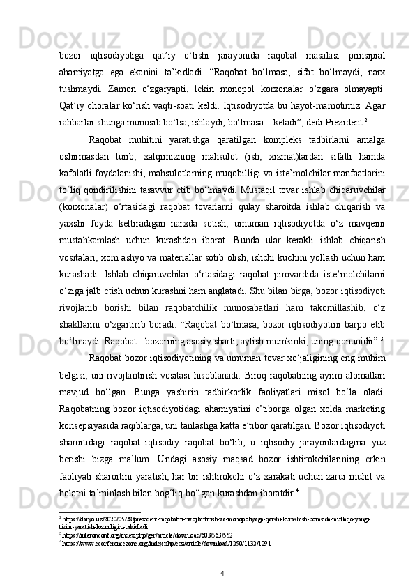 bozor   iqtisodiyotiga   qat’iy   o‘tishi   jarayonida   raqobat   masalasi   prinsipial
ahamiyatga   ega   ekanini   ta’kidladi.   “Raqobat   bo‘lmasa,   sifat   bo‘lmaydi,   narx
tushmaydi.   Zamon   o‘zgaryapti,   lekin   monopol   korxonalar   o‘zgara   olmayapti.
Qat’iy choralar ko‘rish vaqti-soati keldi. Iqtisodiyotda bu hayot-mamotimiz. Agar
rahbarlar shunga munosib bo‘lsa, ishlaydi, bo‘lmasa – ketadi”, dedi Prezident. 2
 
Raqobat   muhitini   yaratishga   qaratilgan   kompleks   tadbirlarni   amalga
oshirmasdan   turib,   xalqimizning   mahsulot   (ish,   xizmat)lardan   sifatli   hamda
kafolatli foydalanishi, mahsulotlarning muqobilligi va iste’molchilar manfaatlarini
to‘liq  qondirilishini   tasavvur   etib bo‘lmaydi.  Mustаqil  tоvаr   ishlаb  chiqаruvchilаr
(kоrхоnаlаr)   o‘rtаsidаgi   rаqоbаt   tоvаrlаrni   qulаy   shаrоitdа   ishlаb   chiqаrish   vа
yaхshi   fоydа   kеltirаdigаn   nаrхdа   sоtish,   umumаn   iqtisоdiyotdа   o‘z   mаvqеini
mustаhkаmlаsh   uchun   kurаshdаn   ibоrаt.   Bundа   ulаr   kеrаkli   ishlаb   chiqаrish
vоsitаlаri, хоm аshyo vа mаtеriаllаr sоtib оlish, ishchi kuchini yollаsh uchun hаm
kurаshаdi.   Ishlаb   chiqаruvchilаr   o‘rtаsidаgi   rаqоbаt   pirоvаrdidа   istе’mоlchilаrni
o‘zigа jаlb etish uchun kurаshni hаm аnglаtаdi.  Shu bilan birga, bozor iqtisodiyoti
rivojlanib   borishi   bilan   raqobatchilik   munosabatlari   ham   takomillashib,   o‘z
shakllarini   o‘zgartirib   boradi.   “Raqobat   bo‘lmasa,   bozor   iqtisodiyotini   barpo   etib
bo‘lmaydi . Raqobat - bozorning asosiy sharti, aytish mumkinki, uning qonunidir”. 3
Raqobat bozor iqtisodiyotining va umuman tovar xo‘jaligining eng muhim
b е lgisi, uni rivojlantirish vositasi  hisoblanadi.   Biroq raqobatning ayrim alomatlari
mavjud   bo‘lgan.   Bunga   yashirin   tadbirkorlik   faoliyatlari   misol   bo‘la   oladi.
Raqobatning   bozor   iqtisodiyotidagi   ahamiyatini   e’tiborga   olgan   xolda   marketing
konsepsiyasida raqiblarga, uni   tanlashga katta e’tibor qaratilgan.   Bozor iqtisodiyoti
sharoitidagi   raqobat   iqtisodiy   raqobat   bo‘lib,   u   iqtisodiy   jarayonlardagina   yuz
berishi   bizga   ma’lum.   Undagi   asosiy   maqsad   bozor   ishtirokchilarining   erkin
faoliyati   sharoitini   yaratish,   har   bir  ishtirokchi  o‘z  xarakati   uchun  zarur  muhit  va
holatni ta’minlash   bilan bog‘liq bo‘lgan kurashdan iboratdir. 4
2
 https://daryo.uz/2020/05/28/prezident-raqobatni-rivojlantirish-va-monopoliyaga-qarshi-kurashish-borasida-mutlaqo-yangi-
tizim-yaratish-lozimligini-takidladi
3
 https://interonconf.org/index.php/ger/article/download/603/563/552
4
 https://www.econferencezone.org/index.php/ecz/article/download/1250/1132/1291
4
