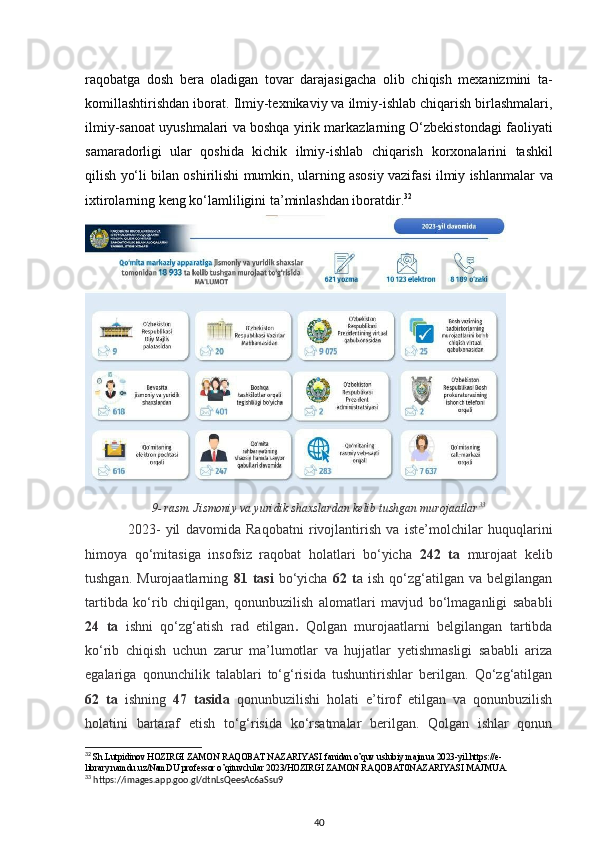 raqobatga   dosh   bera   oladigan   tovar   darajasigacha   olib   chiqish   mexanizmini   ta-
komillashtirishdan iborat.   Ilmiy-texnikaviy va ilmiy-ishlab chiqarish birlashmalari,
ilmiy-sanoat uyushmalari va boshqa   yirik markazlarning O‘zbekistondagi faoliyati
samaradorligi   ular   qoshida   kichik   ilmiy-ishlab   chiqarish   korxonalarini   tashkil
qilish yo‘li bilan oshirilishi mumkin, ularning asosiy vazifasi ilmiy ishlanmalar   va
ixtirolarning keng ko‘lamliligini ta’minlashdan iboratdir. 32
 
9- rasm. Jismoniy va yuridik shaxslardan kelib tushgan murojaatlar 33
2023-   yil   davomida   Raqobatni   rivojlantirish   va   iste’molchilar   huquqlarini
himoya   qo‘mitasiga   insofsiz   raqobat   holatlari   bo‘yicha   242   ta   murojaat   kelib
tushgan.   Murojaatlarning   81   tasi   bo‘yicha   62   t a   ish   qo‘zg‘atilgan   va   belgilangan
tartibda   ko‘rib   chiqilgan,   qonunbuzilish   alomatlari   mavjud   bo‘lmaganligi   sababli
24   ta   ishni   qo‘zg‘atish   rad   etilgan .   Qolgan   murojaatlarni   belgilangan   tartibda
ko‘rib   chiqish   uchun   zarur   ma’lumotlar   va   hujjatlar   yetishmasligi   sababli   ariza
egalariga   qonunchilik   talablari   to‘g‘risida   tushuntirishlar   berilgan.   Qo‘zg‘atilgan
62   ta   ishning   47   tasida   qonunbuzilishi   holati   e’tirof   etilgan   va   qonunbuzilish
holatini   bartaraf   etish   to‘g‘risida   ko‘rsatmalar   berilgan.   Qolgan   ishlar   qonun
32
 Sh.Lutpidinov HOZIRGI ZAMON RAQOBAT NAZARIYASI fanidan o’quv uslubiy majmua 2023-yil.https://e-
library.namdu.uz/NamDU professor o’qituvchilar 2023/HOZIRGI ZAMON RAQOBAT0NAZARIYASI MAJMUA.
33
 https://images.app.goo.gl/dtnLsQeesAc6aSsu9
40 