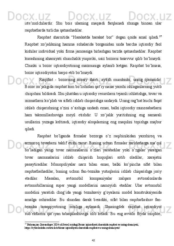 ist е ’m о l с hil а rdir.   Shu   b о is   ul а rning   m а qs а di   f а rql а n а di   shung а   bin оа n   ul а r
r а q о b а tl а rd а  turli с h а  q а tn а sh а dil а r. 
R а q о b а t   sh а r о itid а   “H а r а k а td а   b а r а k а t   b о r”   d е g а n   q о id а   а m а l   qil а di. 37
R а q о b а t   x о ’j а likning   h а mm а   s о h а l а rid а   b о rg а nid а n   und а   b а r с h а   iqtis о di у   f ао l
kishil а r  individu а l   уо ki  firm а   j а m оа sig а   birl а shg а n t а rzd а   q а tn а sh а dil а r.   R а q о b а t
kur а shining   а h а mi уа ti shun с h а lik   у uq о riki, usiz b о z о rni t а s а vvur qilib   b о ’lm ау di.
Chunki   u   b о z о r   iqtis о di уо tining   m а zmunig а   ау l а nib   k е tg а n.   R а q о b а t   b о ’lm а s а ,
b о z о r iqtis о di уо tini b а r ро   е tib b о ’lm ау di.
  R а q о b а t   -   b о z о rning   а s о si у   sh а rti,   ау tish   mumkinki,   uning   q о nunidir.
B о z о r x о ’j а ligid а  r а q о b а t kim b о ’lishid а n q а t’i у  n а z а r  уа xshi ishl а g а nl а rning   у utib
с hiqishini bildir а di. Shu jih а td а n u iqtis о di у  r е sursl а rni t е j а mli ishl а tishg а ,   t о v а r v а
xizm а tl а rni k о ’ р l а b v а  sif а tli ishl а b  с hiq а rishg а  und ау di. Uning r а g‘b а t   ku с hi f а q а t
ishl а b   с hiq а rishning   о ’zini   о ’sishig а   und а sh   е m а s,  b а lki  iqtis о di у   mun о s а b а tl а rni
h а m   t а k о mill а shuvig а   m оу il   е tishdir.   U   x о ’j а lik   у uritishning   е ng   s а m а r а li
usull а rini   у uz а g а   k е ltir а di,   iqtis о di у   а l о q а l а rning   е ng   m а qulini   t ор ishg а   m а jbur
qil а di.  
R а q о b а t   b о ’lg а nd а   firm а l а r   b о z о rg а   о ’z   r а qibinikid а n   уа xshir о q   v а
а rz о nr о q   t о v а rl а rni t а klif   е tishi z а rur. Buning u с hun firm а l а r x а rid о rl а rg а   m а ’qul
b о ’l а dig а n   уа ngi   t о v а r   n а mun а l а rini   о ’zl а ri   уа r а t а dil а r   уо ki   о ’zg а l а r   уа r а tg а n
t о v а r   n а mun а l а rini   ishl а b   с hiq а rish   huquql а ri   s о tib   о l а dil а r,   x а r а j а tni
ра s ау tir а dil а r.   M о n оро li уа l а r   n а rx   bil а n   е m а s,   b а lki   k о ’ р in с h а   sif а t   bil а n
r а q о b а tl а sh а dil а r,   buning   u с hun   f а n-t е xnik а   у utuql а rini   ishl а b   с hiq а rishg а   j о ri у
е t а dil а r.   M а s а l а n,   а vt о m о bil   k о m ра ni уа l а r   x а lq а r о   а vt о s а l о nl а rd а
а vt о m о bill а rning   su ре r   уа ngi   m о d е ll а rini   n а m оу ish   е t а dil а r.   Ul а r   а vt о m о bil
m о d е lini   уа r а tish   с h о g‘id а   уа ngi   t е xnik а vi у   g‘ оуа l а rni   m о d е l   k о nstruksi уа sid а
а m а lg а   о shir а dil а r.   Bu   shund а n   d а r а k   b е r а diki,   sif а t   bil а n   r а q о b а tl а shuv   f а n-
t е xnik а   t а r а qqi уо tining   о milig а   ау l а n а di.   Shuningd е k   r а q о b а t   iqtis о di уо t
sub’ е ktl а rini   q а t’i уа n   t а b а q а l а shuvig а   о lib   k е l а di.   Bu   е ng   а vv а l о   f оу d а   miqd о ri,
37
 Bahromjon Quvondiqov 2024-yil fevral oyidagi Bozor iqtisodiyoti sharoitida raqobat va uning ahamiyati; 
https://cyberleninka.ru/article/n/bozor-iqtisodiyoti-sharoitida-raqobat-va-uning-ahamiyati/
42 