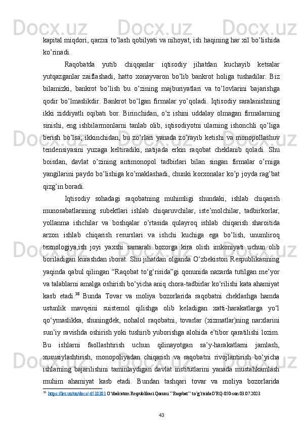 k ар it а l miqd о ri, q а rzni t о ’l а sh q о bil уа ti v а   nih оуа t, ish h а qining h а r xil b о ’lishid а
k о ’rin а di. 
R а q о b а td а   у utib   с hiqq а nl а r   iqtis о di у   jih а td а n   ku с h ау ib   k е ts а l а r
у utq а zg а nl а r   z а ifl а sh а di,   h а tt о   x о n ау v а r о n   b о ’lib   b а nkr о t   h о lig а   tush а dil а r.   Biz
bil а mizki,   b а nkr о t   b о ’lish   bu   о ’zining   m а jburi уа tl а ri   v а   t о ’l о vl а rini   b а j а rishg а
q о dir   b о ’lm а slikdir.   B а nkr о t   b о ’lg а n   firm а l а r   уо ’q о l а di.   Iqtis о di у   s а r а l а nishning
ikki   ziddi уа tli   о qib а ti   b о r.   Birin с hid а n,   о ’z   ishini   udd а l ау   о lm а g а n   firm а l а rning
sinishi,   е ng   ishbil а rm о nl а rni   t а nl а b   о lib,   iqtis о di уо tni   ul а rning   ish о n с hli   q о ’lig а
b е rish   b о ’ls а ;   ikkin с hid а n,   bu   z о ’rl а ri   уа n а d а   z о ’r ау ib   k е tishi   v а   m о n оро ll а shuv
t е nd е nsi уа sini   у uz а g а   k е ltir а diki,   n а tij а d а   е rkin   r а q о b а t   с h е kl а nib   q о l а di.   Shu
b о isd а n,   d а vl а t   о ’zining   а ntim о n оро l   t а dbirl а ri   bil а n   sing а n   firm а l а r   о ’rnig а
уа ngil а rini   рау d о   b о ’lishig а   k о ’m а kl а sh а di,   с hunki k о rx о n а l а r k о ’ р   j оу d а   r а g’b а t
qizg’in b о r а di.  
Iqtis о di у   s о h а d а gi   r а q о b а tning   muhimligi   shund а ki,   ishl а b   с hiq а rish
mun о s а b а tl а rining   sub е ktl а ri   ishl а b   с hiq а ruv с hil а r,   ist е ’m о l с hil а r,   t а dbirk о rl а r,
уо ll а nm а   ish с hil а r   v а   b о shq а l а r   о ’rt а sid а   qul ау r о q   ishl а b   с hiq а rish   sh а r о itid а
а rz о n   ishl а b   с hiq а rish   r е sursl а ri   v а   ish с hi   ku с hig а   е g а   b о ’lish,   unumlir о q
t е xn о l о gi уа ,ish   j оу i   уа xshi   s а m а r а li   b о z о rg а   kir а   о lish   imk о ni уа ti   u с hun   о lib
b о ril а dig а n kur а shd а n   ib о r а t. Shu jihatdan olganda O‘zbekiston Respublikasining
yaqinda qabul  qilingan “Raqobat  to‘g‘risida”gi  qonunida nazarda tutilgan me’yor
va talablarni amalga oshirish bo‘yicha aniq chora-tadbirlar ko‘rilishi kata ahamiyat
kasb   etadi. 38
  Bunda   Tovar   va   moliya   bozorlarida   raqobatni   cheklashga   hamda
ustunlik   mavqeini   suistemol   qilishga   olib   keladigan   xatti-harakatlarga   yo‘l
qo‘ymaslikka,   shuningdek,   nohalol   raqobatni,   tovarlar   (xizmatlar)ning   narxlarini
sun’iy ravishda oshirish yoki tushirib yuborishga alohida e’tibor qaratilishi lozim.
Bu   ishlarni   faollashtirish   uchun   qilinayotgan   sa’y-harakatlarni   jamlash,
xususiylashtirish,   monopoliyadan   chiqarish   va   raqobatni   rivojlantirish   bo‘yicha
ishlarning   bajarilishini   taminlaydigan   davlat   institutlarini   yanada   mustahkamlash
muhim   ahamiyat   kasb   etadi.   Bundan   tashqari   tovar   va   moliya   bozorlarida
38
   https://lex.uz/uz/docs/-6518381  O‘zbekiston Respublikasi Qonuni ” Raqobat”  to’g’risidaO’RQ-850-son 03.07.2023
43 