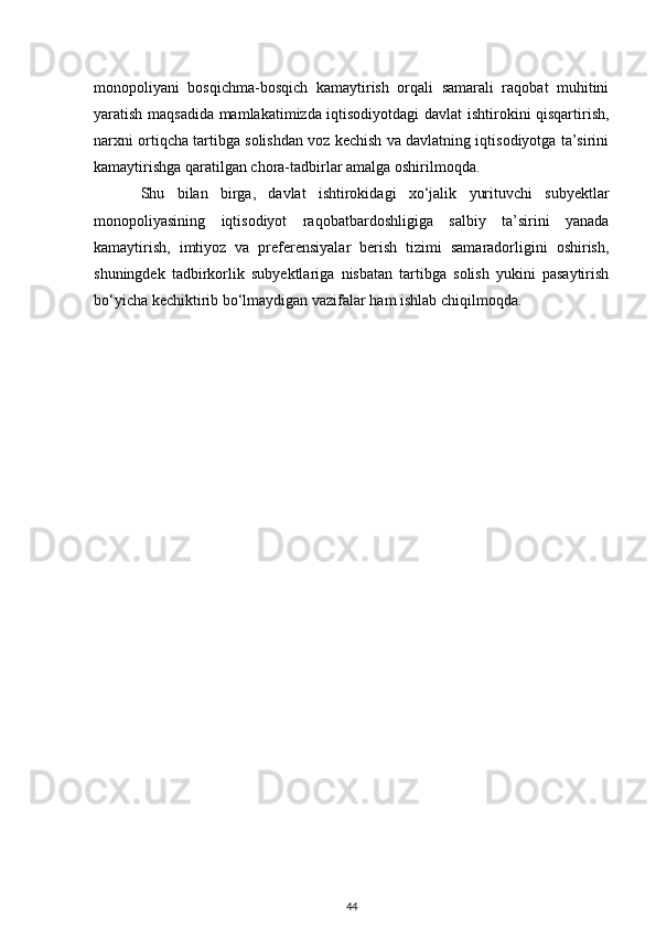 monopoliyani   bosqichma-bosqich   kamaytirish   orqali   samarali   raqobat   muhitini
yaratish maqsadida mamlakatimizda iqtisodiyotdagi davlat ishtirokini qisqartirish,
narxni ortiqcha tartibga solishdan voz kechish va davlatning iqtisodiyotga ta’sirini
kamaytirishga qaratilgan chora-tadbirlar amalga oshirilmoqda.
Shu   bilan   birga,   davlat   ishtirokidagi   xo‘jalik   yurituvchi   subyektlar
monopoliyasining   iqtisodiyot   raqobatbardoshligiga   salbiy   ta’sirini   yanada
kamaytirish,   imtiyoz   va   preferensiyalar   berish   tizimi   samaradorligini   oshirish,
shuningdek   tadbirkorlik   subyektlariga   nisbatan   tartibga   solish   yukini   pasaytirish
bo‘yicha kechiktirib bo‘lmaydigan vazifalar ham ishlab chiqilmoqda.
44 