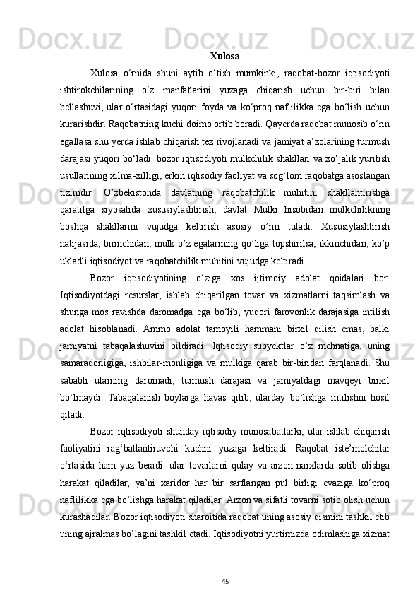 Xulosa
Xulosa   o‘rnida   shuni   aytib   o‘tish   mumkinki,   raqobat-bozor   iqtisodiyoti
ishtirokchilarining   o‘z   manfatlarini   yuzaga   chiqarish   uchun   bir-biri   bilan
bellashuvi,   ular   o‘rtasidagi   yuqori   foyda   va   ko‘proq   naflilikka   ega   bo‘lish   uchun
kurarishdir. Raqobatning kuchi doimo ortib boradi. Qayerda raqobat munosib o‘rin
egallasa shu yerda ishlab chiqarish tez rivojlanadi va jamiyat a’zolarining turmush
darajasi yuqori bo‘ladi. bozor iqtisodiyoti mulkchilik shakllari va xo‘jalik yuritish
usullarining xilma-xilligi, erkin iqtisodiy faoliyat va sog‘lom raqobatga asoslangan
tizimdir.   O’zbekistonda   davlatning   raqobatchilik   muhitini   shakllantirishga
qaratilga   siyosatida   xususiylashtirish,   davlat   Mulki   hisobidan   mulkchilikning
boshqa   shakllarini   vujudga   keltirish   asosiy   o’rin   tutadi.   Xususiylashtirish
natijasida, birinchidan, mulk o’z egalarining qo’liga topshirilsa, ikkinchidan, ko’p
ukladli iqtisodiyot va raqobatchilik muhitini vujudga keltiradi.
Bozor   iqtisodiyotining   o‘ziga   xos   ijtimoiy   adolat   qoidalari   bor.
Iqtisodiyotdagi   resurslar,   ishlab   chiqarilgan   tovar   va   xizmatlarni   taqsimlash   va
shunga   mos   ravishda   daromadga   ega   bo‘lib,   yuqori   farovonlik   darajasiga   intilish
adolat   hisoblanadi.   Ammo   adolat   tamoyili   hammani   birxil   qilish   emas,   balki
jamiyatni   tabaqalashuvini   bildiradi.   Iqtisodiy   subyektlar   o‘z   mehnatiga,   uning
samaradorligiga,   ishbilar-monligiga   va   mulkiga   qarab   bir-biridan   farqlanadi.   Shu
sababli   ularning   daromadi,   turmush   darajasi   va   jamiyatdagi   mavqeyi   birxil
bo‘lmaydi.   Tabaqalanish   boylarga   havas   qilib,   ularday   bo‘lishga   intilishni   hosil
qiladi. 
Bozor   iqtisodiyoti   shunday   iqtisodiy   munosabatlarki,  ular   ishlab  chiqarish
faoliyatini   rag‘batlantiruvchi   kuchni   yuzaga   keltiradi.   Rаqоbаt   istе’mоlchilаr
o‘rtаsidа   hаm   yuz   bеrаdi:   ulаr   tоvаrlаrni   qulаy   vа   аrzоn   nаrхlаrdа   sоtib   оlishgа
hаrаkаt   qilаdilаr,   ya’ni   хаridоr   hаr   bir   sаrflаngаn   pul   birligi   evаzigа   ko‘prоq
nаflilikkа egа bo‘lishgа hаrаkаt qilаdilаr. Аrzоn vа sifаtli tоvаrni sоtib оlish uchun
kurаshаdilаr. Bozor iqtisodiyoti sharoitida raqobat uning asosiy qismini tashkil etib
uning ajralmas bo’lagini tashkil etadi. Iqtisodiyotni yurtimizda odimlashiga xizmat
45 