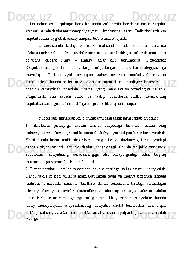 qilish   uchun   esa   raqobatga   keng   ko`lamda   yo’l   ochib   berish   va   davlat   raqobat
siyosati hamda davlat antimonopoly siyostini kuchaytrish zarur. Tadbirkorlarda esa
raqobat ruxini uyg’otish asosiy maqsad bo’lib xizmat qiladi. 
O’zbekistonda   tashqi   va   ichki   mahsulot   hamda   xizmatlar   bozorida
o’zbekistonlik   ishlab   chiqaruvchilarning   raqobatbardoshligini   oshirish   masalalari
bo’yicha   xalqaro   ilmiy   –   amaliy   ishlar   olib   borilmoqda.   O’zbekiston
Respublikasining 2017- 2021- yillarga mo’ljallangan “ Harakatlar strategiyasi” ga
muvofiq   :   “   Iqtisodiyot   tarmoqlari   uchun   samarali   raqobatdosh   muhitni
shakllantirish   hamda   mahsulot   va   xizmatlar   bozorida   monopoliyani   bosqichma   –
bosqich   kamaytirish,   prinsipial   jihatdan   yangi   mahsulot   va   texnologiya   turlarini
o’zgartirish,   shu   asosda   ichki   va   tashqi   bozorlarda   milliy   tovarlarning
raqobatbardoshligini ta’minlash” ga ko’proq e’tibor qaratilmoqda. 
Yuqoridagi fikrlardan kelib chiqib quyidagi  takliflar ni ishlab chiqdik :
1.   Shaffoflik   prinsipiga   asosan   hamda   raqobatga   kirishish   uchun   teng
imkoniyatlarni ta’minlagan holda samarali faoliyat yuritadigan bozorlarni yaratish.
Ya’ni   bunda   bozor   muhitining   rivojlanmaganligi   va   davlatning   iqtisodiyotdagi
haddan   ziyod   yuqori   ishtiroki   davlat   ishtirokidagi   alohida   xo‘jalik   yurituvchi
subyektlar   faoliyatining   samarasizligiga   olib   kelayotganligi   bilan   bog’liq
muammolarga yechim bo’lib hisoblanadi.
2.   Bozor   narxlarini   davlat   tomonidan   oqilona   tartibga   solish   tizimini   joriy   etish.
Ushbu   taklif   so‘nggi   yillarda   mamlakatimizda   tovar   va   moliya   bozorida   raqobat
muhitini   ta’minlash,   narxlari   (tariflari)   davlat   tomonidan   tartibga   solinadigan
ijtimoiy   ahamiyatli   tovarlar   (xizmatlar)   va   ularning   strategik   turlarini   tubdan
qisqartirish,   ustun   mavqega   ega   bo‘lgan   xo‘jalik   yurituvchi   subyektlar   hamda
tabiiy   monopoliyalar   subyektlarining   faoliyatini   davlat   tomonidan   narx   orqali
tartibga   solish   yuzasidan   tizimli   ishlar   amalga   oshirilayotganligi   natijasida   ishlab
chiqildi. 
46 