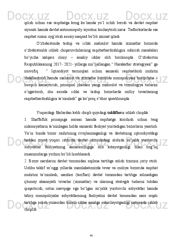 qilish   uchun   esa   raqobatga   keng   ko`lamda   yo’l   ochib   berish   va   davlat   raqobat
siyosati hamda davlat antimonopoly siyostini kuchaytrish zarur. Tadbirkorlarda esa
raqobat ruxini uyg’otish asosiy maqsad bo’lib xizmat qiladi. 
O’zbekistonda   tashqi   va   ichki   mahsulot   hamda   xizmatlar   bozorida
o’zbekistonlik   ishlab   chiqaruvchilarning   raqobatbardoshligini   oshirish   masalalari
bo’yicha   xalqaro   ilmiy   –   amaliy   ishlar   olib   borilmoqda.   O’zbekiston
Respublikasining 2017- 2021- yillarga mo’ljallangan “ Harakatlar strategiyasi” ga
muvofiq   :   “   Iqtisodiyot   tarmoqlari   uchun   samarali   raqobatdosh   muhitni
shakllantirish   hamda   mahsulot   va   xizmatlar   bozorida   monopoliyani   bosqichma   –
bosqich   kamaytirish,   prinsipial   jihatdan   yangi   mahsulot   va   texnologiya   turlarini
o’zgartirish,   shu   asosda   ichki   va   tashqi   bozorlarda   milliy   tovarlarning
raqobatbardoshligini ta’minlash” ga ko’proq e’tibor qaratilmoqda. 
Yuqoridagi fikrlardan kelib chiqib quyidagi  takliflar ni ishlab chiqdik :
1.   Shaffoflik   prinsipiga   asosan   hamda   raqobatga   kirishish   uchun   teng
imkoniyatlarni ta’minlagan holda samarali faoliyat yuritadigan bozorlarni yaratish.
Ya’ni   bunda   bozor   muhitining   rivojlanmaganligi   va   davlatning   iqtisodiyotdagi
haddan   ziyod   yuqori   ishtiroki   davlat   ishtirokidagi   alohida   xo‘jalik   yurituvchi
subyektlar   faoliyatining   samarasizligiga   olib   kelayotganligi   bilan   bog’liq
muammolarga yechim bo’lib hisoblanadi.
2.   Bozor   narxlarini   davlat   tomonidan   oqilona   tartibga   solish   tizimini   joriy   etish.
Ushbu   taklif   so‘nggi   yillarda   mamlakatimizda   tovar   va   moliya   bozorida   raqobat
muhitini   ta’minlash,   narxlari   (tariflari)   davlat   tomonidan   tartibga   solinadigan
ijtimoiy   ahamiyatli   tovarlar   (xizmatlar)   va   ularning   strategik   turlarini   tubdan
qisqartirish,   ustun   mavqega   ega   bo‘lgan   xo‘jalik   yurituvchi   subyektlar   hamda
tabiiy   monopoliyalar   subyektlarining   faoliyatini   davlat   tomonidan   narx   orqali
tartibga   solish   yuzasidan   tizimli   ishlar   amalga   oshirilayotganligi   natijasida   ishlab
chiqildi. 
46