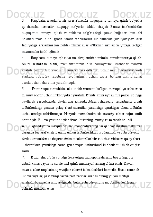 3. Raqobatni   rivojlantirish   va   iste’molchi   huquqlarini   himoya   qilish   bo’yicha
qo’shimcha   normativ-   huquqiy   me’yorlar   ishlab   chiqish.   Bunda   i ste’molchilar
huquqlarini   himoya   qilish   va   reklama   to‘g‘risidagi   qonun   hujjatlari   buzilishi
holatlari   mavjud   bo‘lganda   hamda   tadbirkorlik   sub’ektlarida   (moliyaviy-xo‘jalik
faoliyatiga   aralashmagan   holda)   tekshirishlar   o‘tkazish   natijasida   yuzaga   kelgan
muammolar tahlil qilinadi.
4. Raqobatni himoya qilish va uni rivojlantirish tizimini transformatsiya qilish.
Shuni   ta’kidlash   joizki,   mamlakatimizda   olib   borilayotgan   islohotlar   mahsuli
sifatida bozor iqtisodiyotining samarali harakatlanishi uchun muhim ahamiyat kasb
etadigan   iqtisodiy   raqobatni   rivojlantirish   uchun   zarur   bo‘lgan   institutsional
asoslar, shart-sharoitlar yaratilmoqda.
5.   Erkin raqobat  muhitini  olib kirish  mumkin bo’lgan monopoliya sohalarida
xususiy sektor uchun imkoniyatlar yaratish. Bunda shuni aytishimiz joizki, so‘nggi
paytlarda   respublikada   davlatning   iqtisodiyotdagi   ishtirokini   qisqartirish   orqali
tadbirkorlarga   yanada   qulay   shart-sharoitlar   yaratishga   qaratilgan   chora-tadbirlar
izchil   amalga   oshirilmoqda.   Natijada   mamlakatimizda   xususiy   sektor   hajmi   ortib
bormoqda. Bu esa yashirin iqtisodiyot ulushining kamayishiga sabab bo’ladi. 
6. Iqtisodiyotda mavjud bo’lgan monopaliyaning har qanday shaklini maksimal
darajada bartaraf etish. Buning uchun tadbirkorlikni rivojlantirish va iqtisodiyotni 
davlat tomonidan boshqarish tizimini takomillashtirish uchun nisbatan qulay shart 
– sharoitlarni yaratishga qaratilgan chuqur institutsional islohotlarni ishlab chiqish 
zarur.
7. Bozor sharoitida vujudga kelayotgan monopoliyalarning bozordagi o’z 
ustunlik mavqeylarini suiste’mol qilish imkoniyatlarining oldini olish. Davlat 
muassasalari raqobatning rivojlanishlarini ta’minlashlari lozimdir. Busiz samarali 
innovatsiyalar, past xarajatlar va past narxlar, mahsulotning yuqori sifatiga 
erishish, boshqacha qilib aytganda, butun iqtisodiyotning raqobatbardoshligini 
oshirish mumkin emas.
47 