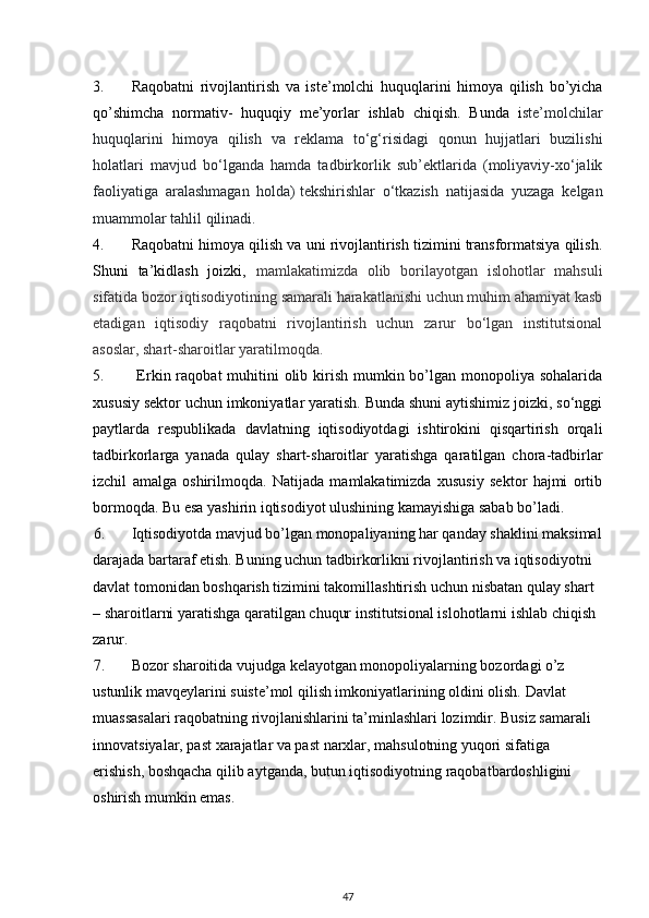 3. Raqobatni   rivojlantirish   va   iste’molchi   huquqlarini   himoya   qilish   bo’yicha
qo’shimcha   normativ-   huquqiy   me’yorlar   ishlab   chiqish.   Bunda   i ste’molchilar
huquqlarini   himoya   qilish   va   reklama   to‘g‘risidagi   qonun   hujjatlari   buzilishi
holatlari   mavjud   bo‘lganda   hamda   tadbirkorlik   sub’ektlarida   (moliyaviy-xo‘jalik
faoliyatiga   aralashmagan   holda)   tekshirishlar   o‘tkazish   natijasida   yuzaga   kelgan
muammolar tahlil qilinadi.
4. Raqobatni himoya qilish va uni rivojlantirish tizimini transformatsiya qilish.
Shuni   ta’kidlash   joizki,   mamlakatimizda   olib   borilayotgan   islohotlar   mahsuli
sifatida bozor iqtisodiyotining samarali harakatlanishi uchun muhim ahamiyat kasb
etadigan   iqtisodiy   raqobatni   rivojlantirish   uchun   zarur   bo‘lgan   institutsional
asoslar, shart-sharoitlar yaratilmoqda.
5.   Erkin raqobat  muhitini  olib kirish  mumkin bo’lgan monopoliya sohalarida
xususiy sektor uchun imkoniyatlar yaratish. Bunda shuni aytishimiz joizki, so‘nggi
paytlarda   respublikada   davlatning   iqtisodiyotdagi   ishtirokini   qisqartirish   orqali
tadbirkorlarga   yanada   qulay   shart-sharoitlar   yaratishga   qaratilgan   chora-tadbirlar
izchil   amalga   oshirilmoqda.   Natijada   mamlakatimizda   xususiy   sektor   hajmi   ortib
bormoqda. Bu esa yashirin iqtisodiyot ulushining kamayishiga sabab bo’ladi. 
6. Iqtisodiyotda mavjud bo’lgan monopaliyaning har qanday shaklini maksimal
darajada bartaraf etish. Buning uchun tadbirkorlikni rivojlantirish va iqtisodiyotni 
davlat tomonidan boshqarish tizimini takomillashtirish uchun nisbatan qulay shart 
– sharoitlarni yaratishga qaratilgan chuqur institutsional islohotlarni ishlab chiqish 
zarur.
7. Bozor sharoitida vujudga kelayotgan monopoliyalarning bozordagi o’z 
ustunlik mavqeylarini suiste’mol qilish imkoniyatlarining oldini olish. Davlat 
muassasalari raqobatning rivojlanishlarini ta’minlashlari lozimdir. Busiz samarali 
innovatsiyalar, past xarajatlar va past narxlar, mahsulotning yuqori sifatiga 
erishish, boshqacha qilib aytganda, butun iqtisodiyotning raqobatbardoshligini 
oshirish mumkin emas.
47