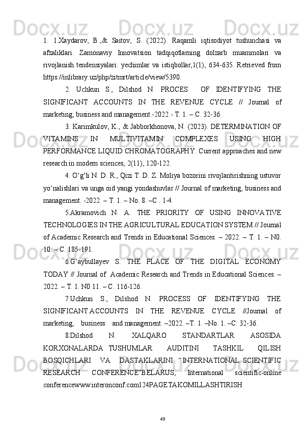 1.   1.Xaydarov,   B.,&   Saitov,   S.   (2022).   Raqamli   iqtisodiyot   tushunchasi   va
afzaliklari.   Zamonaviy   Innovatsion   tadqiqotlarning   dolzarb   muammolari   va
rivojlanish   tendensiyalari:   yechimlar   va   istiqbollar,1(1),   634-635.   Retrieved   from
https://inlibrary.uz/php/zitmrt/article/view/5390.
2.   Uchkun   S.,   Dilshod   N.   PROCES     OF   IDENTIFYING   THE
SIGNIFICANT   ACCOUNTS   IN   THE   REVENUE   CYCLE   //   Journal   of
marketing, business and management.-2022.- T. 1. – C. 32-36. 
3. Karimkulov, K., &  Jabborkhonova, N. (2023). DETERMINATION OF
VITAMINS   IN   MULTIVITAMIN   COMPLEXES   USING   HIGH
PERFORMANCE LIQUID CHROMATOGRAPHY. Current approaches and new
research in modern sciences, 2(11), 120-122.
4. O‘g‘li N. D. R., Qizi T. D. Z. Moliya bozorini rivojlantirishning ustuvor
yo‘nalishlari va unga oid yangi yondashuvlar // Journal of marketing, business and
management. -2022. – T. 1. – No. 8. –C . 1-4.
5.Akramovich   N.   A.   THE   PRIORITY   OF   USING   INNOVATIVE
TECHNOLOGIES IN THE AGRICULTURAL EDUCATION SYSTEM // Journal
of Academic Research and Trends in Educational Sciences. – 2022. – T. 1. – N0.
10. – C. 185-191.
6.G‘aybullayev   S.   THE   PLACE   OF   THE   DIGITAL   ECONOMY
TODAY // Journal of   Academic Research and Trends in Educational Sciences. –
2022. – T. 1. N0 11. – C. 116-126.  
7.Uchkun     S.,     Dilshod     N.     PROCESS     OF     IDENTIFYING     THE
SIGNIFICANT ACCOUNTS    IN    THE    REVENUE    CYCLE    //Journal    of
marketing,    business    and management. –2022. –Т. 1. –No. 1. –С. 32-36.
8.Dilshod   N.   XALQARO   STANDARTLAR   ASOSIDA
KORXONALARDA   TUSHUMLAR       AUDITINI       TASHKIL       QILISH
BOSQICHLARI       VA       DASTAKLARINI     “INTERNATIONAL   SCIENTIFIC
RESEARCH   CONFERENCE”BELARUS,   International   scientific-online
conferencewww.interonconf.com124PAGETAKOMILLASHTIRISH
49 