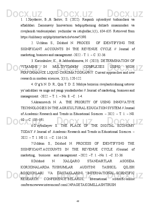 1.   1.Xaydarov,   B.,&   Saitov,   S.   (2022).   Raqamli   iqtisodiyot   tushunchasi   va
afzaliklari.   Zamonaviy   Innovatsion   tadqiqotlarning   dolzarb   muammolari   va
rivojlanish   tendensiyalari:   yechimlar   va   istiqbollar,1(1),   634-635.   Retrieved   from
https://inlibrary.uz/php/zitmrt/article/view/5390.
2.   Uchkun   S.,   Dilshod   N.   PROCES     OF   IDENTIFYING   THE
SIGNIFICANT   ACCOUNTS   IN   THE   REVENUE   CYCLE   //   Journal   of
marketing, business and management.-2022.- T. 1. – C. 32-36. 
3. Karimkulov, K., &  Jabborkhonova, N. (2023). DETERMINATION OF
VITAMINS   IN   MULTIVITAMIN   COMPLEXES   USING   HIGH
PERFORMANCE LIQUID CHROMATOGRAPHY. Current approaches and new
research in modern sciences, 2(11), 120-122.
4. O‘g‘li N. D. R., Qizi T. D. Z. Moliya bozorini rivojlantirishning ustuvor
yo‘nalishlari va unga oid yangi yondashuvlar // Journal of marketing, business and
management. -2022. – T. 1. – No. 8. –C . 1-4.
5.Akramovich   N.   A.   THE   PRIORITY   OF   USING   INNOVATIVE
TECHNOLOGIES IN THE AGRICULTURAL EDUCATION SYSTEM // Journal
of Academic Research and Trends in Educational Sciences. – 2022. – T. 1. – N0.
10. – C. 185-191.
6.G‘aybullayev   S.   THE   PLACE   OF   THE   DIGITAL   ECONOMY
TODAY // Journal of   Academic Research and Trends in Educational Sciences. –
2022. – T. 1. N0 11. – C. 116-126.  
7.Uchkun     S.,     Dilshod     N.     PROCESS     OF     IDENTIFYING     THE
SIGNIFICANT ACCOUNTS    IN    THE    REVENUE    CYCLE    //Journal    of
marketing,    business    and management. –2022. –Т. 1. –No. 1. –С. 32-36.
8.Dilshod   N.   XALQARO   STANDARTLAR   ASOSIDA
KORXONALARDA   TUSHUMLAR       AUDITINI       TASHKIL       QILISH
BOSQICHLARI       VA       DASTAKLARINI     “INTERNATIONAL   SCIENTIFIC
RESEARCH   CONFERENCE”BELARUS,   International   scientific-online
conferencewww.interonconf.com124PAGETAKOMILLASHTIRISH
49
