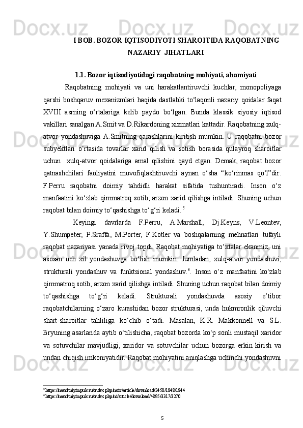 I BOB. BOZOR IQTISODIYOTI SHAROITIDA RAQOBATNING
NAZARIY  JIHATLARI
1.1.  Bozor iqtisodiyotidagi raqobatning mohiyati, ahamiyati
Raqobatning   mohiyati   va   uni   harakatlantiruvchi   kuchlar,   monopoliyaga
qarshi   boshqaruv   mexanizmlari   haqida   dastlabki   to‘laqonli   nazariy   qoidalar   faqat
XVIII   asrning   o‘rtalariga   kelib   paydo   bo‘lgan.   Bunda   klassik   siyosiy   iqtisod
vakillari sanalgan A.Smit va D.Rikardoning xizmatlari kattadir. Raqobatning xulq-
atvor   yondashuviga   A.Smitning   qarashlarini   kiritish   mumkin.   U   raqobatni   bozor
subyektlari   o‘rtasida   tovarlar   xarid   qilish   va   sotish   borasida   qulayroq   sharoitlar
uchun     xulq-atvor   qoidalariga   amal   qilishini   qayd   etgan.   Demak,   raqobat   bozor
qatnashchilari   faoliyatini   muvofiqlashtiruvchi   aynan   o‘sha   “ko‘rinmas   qo‘l”dir.
F.Perru   raqobatni   doimiy   tahdidli   harakat   sifatida   tushuntiradi.   Inson   o‘z
manfaatini   ko‘zlab  qimmatroq  sotib,   arzon   xarid   qilishga   intiladi.   Shuning  uchun
raqobat bilan doimiy to‘qashishga to‘g‘ri keladi.   5
  Keyingi   davrlarda   F.Perru,   A.Marshall,   Dj.Keyns,   V.Leontev,
Y.Shumpeter,   P.Sraffa,   M.Porter,   F.Kotler   va   boshqalarning   mehnatlari   tufayli
raqobat  nazariyasi  yanada  rivoj  topdi. Raqobat   mohiyatiga  to‘xtalar   ekanmiz,  uni
asosan   uch   xil   yondashuvga   bo‘lish   mumkin.   Jumladan,   xulq-atvor   yondashuvi,
strukturali   yondashuv   va   funktsional   yondashuv. 6
.   Inson   o‘z   manfaatini   ko‘zlab
qimmatroq sotib, arzon xarid qilishga intiladi. Shuning uchun raqobat bilan doimiy
to‘qashishga   to‘g‘ri   keladi.   Strukturali   yondashuvda   asosiy   e’tibor
raqobatchilarning   o‘zaro   kurashidan   bozor   strukturasi,   unda   hukmronlik   qiluvchi
shart-sharoitlar   tahliliga   ko‘chib   o‘tadi.   Masalan,   K.R.   Makkonnell   va   S.L.
Bryuning asarlarida aytib o‘tilishicha, raqobat bozorda ko‘p sonli mustaqil xaridor
va   sotuvchilar   mavjudligi,   xaridor   va   sotuvchilar   uchun   bozorga   erkin   kirish   va
undan chiqish imkoniyatidir. Raqobat mohiyatini aniqlashga uchinchi yondashuvni
5
 https://nauchniyimpuls.ru/index.php/noiv/article/download/2458/1848/1844
6
 https://nauchniyimpuls.ru/index.php/ni/article/download/4895/3317/3270
5 