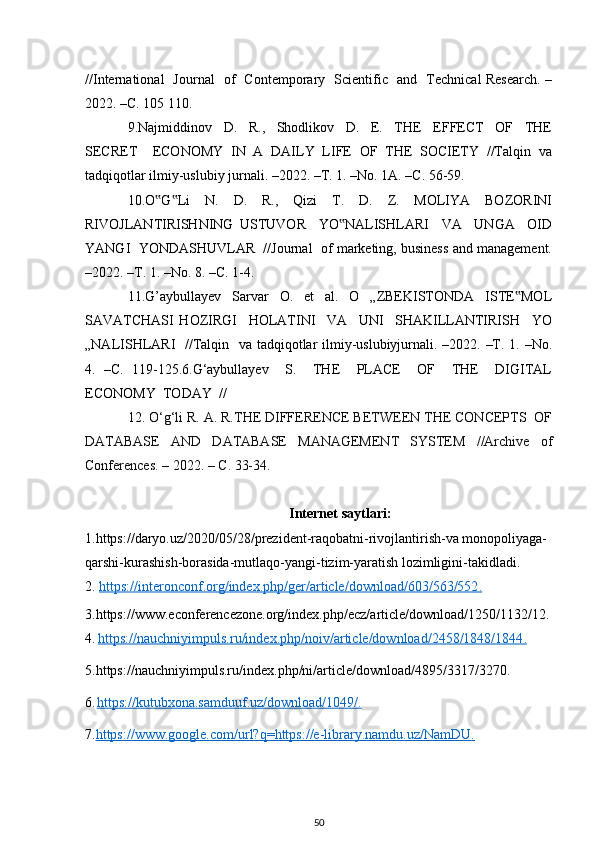 //International   Journal   of   Contemporary   Scientific   and   Technical Research. –
2022. –С. 105   110.
9.Najmiddinov     D.     R.,     Shodlikov     D.     E.     THE     EFFECT     OF     THE
SECRET     ECONOMY   IN   A   DAILY   LIFE   OF   THE   SOCIETY   //Talqin   va
tadqiqotlar ilmiy-uslubiy jurnali. –2022. –Т. 1. –No. 1А. –С. 56-59.
10.O G Li     N.     D.     R.,     Qizi     T.     D.     Z.     MOLIYA     BOZORINI‟ ‟
RIVOJLANTIRISHNING   USTUVOR     YO NALISHLARI     VA     UNGA     OID	
‟
YANGI  YONDASHUVLAR  //Journal  of marketing, business and management.
–2022. –Т. 1. –No. 8. –С. 1-4.
11.G’aybullayev     Sarvar     O.     et     al.     O     „ZBEKISTONDA     ISTE MOL	
‟
SAVATCHASI   HOZIRGI     HOLATINI     VA     UNI     SHAKILLANTIRISH     YO
„NALISHLARI   //Talqin   va tadqiqotlar ilmiy-uslubiyjurnali. –2022. –Т. 1. –No.
4.   –С.   119-125.6.G‘aybullayev     S.     THE     PLACE     OF     THE     DIGITAL
ECONOMY  TODAY  //
12.  O‘g‘li R. A. R.THE DIFFERENCE BETWEEN THE CONCEPTS  OF
DATABASE   AND   DATABASE   MANAGEMENT   SYSTEM   //Archive   of
Conferences.   – 2022. –  С . 33-34.
Internet saytlari:
1.https://daryo.uz/2020/05/28/prezident-raqobatni-rivojlantirish-va monopoliyaga-
qarshi-kurashish-borasida-mutlaqo-yangi-tizim-yaratish lozimligini-takidladi.
2.  https://interonconf.org/index.php/ger/article/download/603/563/552    .  
3.https://www.econferencezone.org/index.php/ecz/article/download/1250/1132/12.
4.   https://nauchniyimpuls.ru/index.php/noiv/article/download/2458/1848/1844    .  
5.https://nauchniyimpuls.ru/index.php/ni/article/download/4895/3317/3270.
6.  
https://kutubxona.samduuf.uz/download/1049/    .     
7. https://www.google.com/url?q=https://e-library.namdu.uz/NamDU    .  
50 