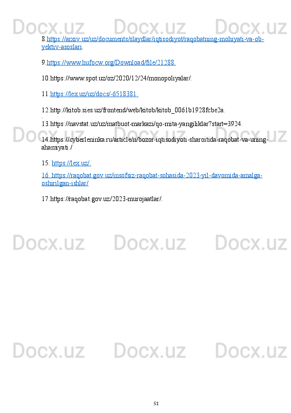 8. https://arxiv.uz/uz/documents/slaydlar/iqtisodiyot/raqobatning-mohiyati-va-ob-
yektiv-asoslari .
9. https://www.hufocw.org/Download/file/21288    .  
10.https://www.spot.uz/oz/2020/12/24/monopoliyalar/.
11. https://lex.uz/uz/docs/-6518381    .  
12.http://kitob.sies.uz/frontend/web/kitob/kitob_0061b1928fcbe2a.
.
13.https://navstat.uz/uz/matbuot-markazi/qo-mita-yangiliklar?start=3924.
14.https://cyberleninka.ru/article/n/bozor-iqtisodiyoti-sharoitida-raqobat-va-uning-
ahamiyati./
15.  https://lex.uz/    .  
16.     https://raqobat.gov.uz/insofsiz-raqobat-sohasida-2023-yil-davomida-amalga-   
oshirilgan-ishlar/
17.https://raqobat.gov.uz/2023-murojaatlar/.
51 