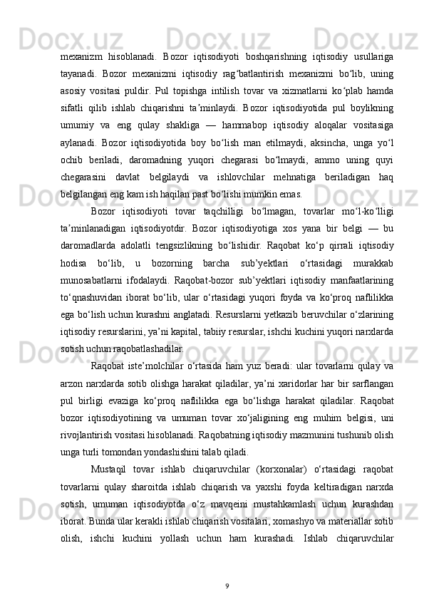 mexanizm   hisoblanadi.   Bozor   iqtisodiyoti   boshqarishning   iqtisodiy   usullariga
tayanadi.   Bozor   mexanizmi   iqtisodiy   rag batlantirish   mexanizmi   bo lib,   uningʻ ʻ
asosiy   vositasi   puldir.   Pul   topishga   intilish   tovar   va   xizmatlarni   ko plab   hamda	
ʻ
sifatli   qilib   ishlab   chiqarishni   ta minlaydi.   Bozor   iqtisodiyotida   pul   boylikning	
ʼ
umumiy   va   eng   qulay   shakliga   —   hammabop   iqtisodiy   aloqalar   vositasiga
aylanadi.   Bozor   iqtisodiyotida   boy   bo lish   man   etilmaydi,   aksincha,   unga   yo l	
ʻ ʻ
ochib   beriladi,   daromadning   yuqori   chegarasi   bo lmaydi,   ammo   uning   quyi	
ʻ
chegarasini   davlat   belgilaydi   va   ishlovchilar   mehnatiga   beriladigan   haq
belgilangan eng kam ish haqilan past bo lishi mumkin emas. 	
ʻ
Bozor   iqtisodiyoti   tovar   taqchilligi   bo lmagan,   tovarlar   mo l-ko lligi	
ʻ ʻ ʻ
ta minlanadigan   iqtisodiyotdir.   Bozor   iqtisodiyotiga   xos   yana   bir   belgi   —   bu	
ʼ
daromadlarda   adolatli   tengsizlikning   bo lishidir.	
ʻ   Raqobat   ko‘p   qirrali   iqtisodiy
hodisa   bo‘lib,   u   bozorning   barcha   sub’yektlari   o‘rtasidagi   murakkab
munosabatlarni   ifodalaydi.   Raqobat-bozor   sub’yektlari   iqtisodiy   manfaatlarining
to‘qnashuvidan   iborat   bo‘lib,   ular   o‘rtasidagi   yuqori   foyda   va   ko‘proq   naflilikka
ega bo‘lish uchun kurashni anglatadi. Resurslarni yetkazib beruvchilar o‘zlarining
iqtisodiy resurslarini, ya’ni kapital, tabiiy resurslar, ishchi kuchini yuqori narxlarda
sotish uchun raqobatlashadilar. 
Raqobat   iste’molchilar   o‘rtasida   ham   yuz   beradi:   ular   tovarlarni   qulay   va
arzon narxlarda sotib  olishga  harakat  qiladilar, ya’ni  xaridorlar  har  bir  sarflangan
pul   birligi   evaziga   ko‘proq   naflilikka   ega   bo‘lishga   harakat   qiladilar.   Raqobat
bozor   iqtisodiyotining   va   umuman   tovar   xo‘jaligining   eng   muhim   belgisi,   uni
rivojlantirish vositasi hisoblanadi. Raqobatning iqtisodiy mazmunini tushunib olish
unga turli tomondan yondashishini talab qiladi. 
Mustaqil   tovar   ishlab   chiqaruvchilar   (korxonalar)   o‘rtasidagi   raqobat
tovarlarni   qulay   sharoitda   ishlab   chiqarish   va   yaxshi   foyda   keltiradigan   narxda
sotish,   umuman   iqtisodiyotda   o‘z   mavqeini   mustahkamlash   uchun   kurashdan
iborat. Bunda ular kerakli ishlab chiqarish vositalari, xomashyo va materiallar sotib
olish,   ishchi   kuchini   yollash   uchun   ham   kurashadi.   Ishlab   chiqaruvchilar
9 