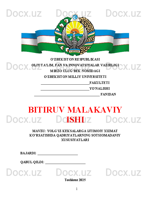 O‘ZBEKISTON RESPUBLIKASI 
OLIY TA’LIM, FAN VA INNOVATSIYALAR VAZIRLIGI
MIRZO ULUG‘BEK NOMIDAGI 
O‘ZBEKISTON MILLIY UNIVERSITETI
_____________________________FAKULTETI
_____________________________YO‘NALISHI
_______________________________________ FANIDAN
BITIRUV MALAKAVIY
ISHI
MAVZU: YOLG’IZ KEKSALARGA IJTIMOIY XIZMAT
KO’RSATISHDA QADRIYATLARNING SOTSIOMADANIY
XUSUSIYATLARI
BAJARDI: ________________________
QABUL QILDI: ________________________
Toshkent 202 5
1 