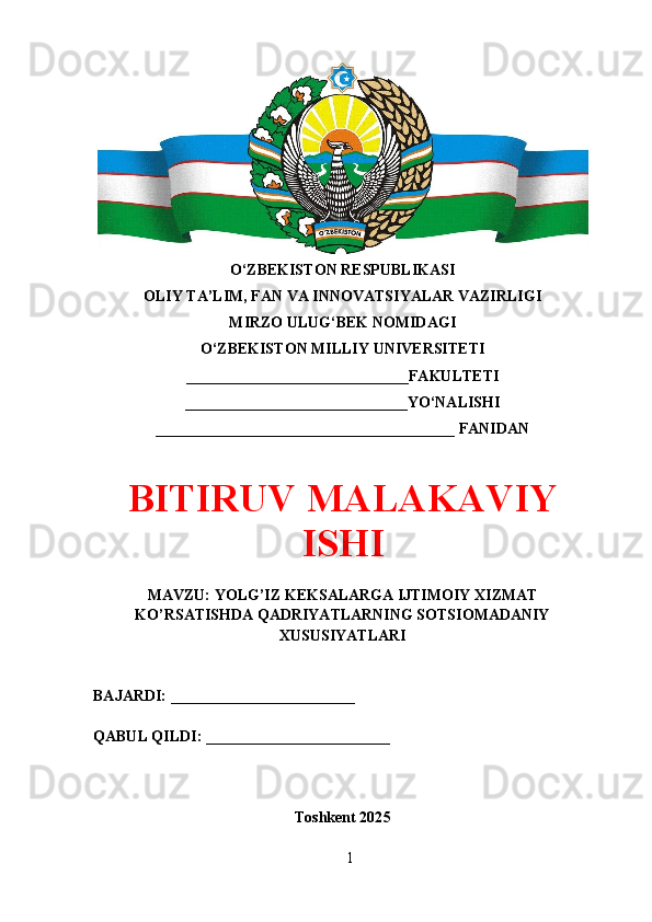 O‘ZBEKISTON RESPUBLIKASI 
OLIY TA’LIM, FAN VA INNOVATSIYALAR VAZIRLIGI
MIRZO ULUG‘BEK NOMIDAGI 
O‘ZBEKISTON MILLIY UNIVERSITETI
_____________________________FAKULTETI
_____________________________YO‘NALISHI
_______________________________________ FANIDAN
BITIRUV MALAKAVIY
ISHI
MAVZU: YOLG’IZ KEKSALARGA IJTIMOIY XIZMAT
KO’RSATISHDA QADRIYATLARNING SOTSIOMADANIY
XUSUSIYATLARI
BAJARDI: ________________________
QABUL QILDI: ________________________
Toshkent 202 5
1