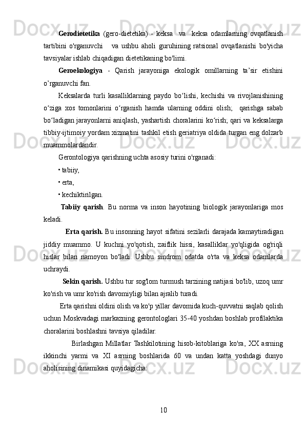 Gerodietetika   (gero-dietetika)   -   keksa     va     keksa   odamlarning   ovqatlanish
tartibini   o'rganuvchi       va   ushbu   aholi   guruhining   ratsional   ovqatlanishi   bo'yicha
tavsiyalar ishlab chiqadigan dietetikaning bo'limi.
Geroekologiya   -   Qarish   jarayoniga   ekologik   omillarning   ta’sir   etishini
o’rganuvchi fan .
Keksalarda   turli   kasalliklarning   paydo   bo lishi,   kechishi   va   rivojlanishiningʻ
o ziga   xos   tomonlarini   o rganish   hamda   ularning   oddini   olish;     qarishga   sabab	
ʻ ʻ
bo ladigan jarayonlarni aniqlash, yashartish choralarini ko rish; qari va keksalarga
ʻ ʻ
tibbiy-ijtimoiy yordam xizmatini tashkil etish geriatriya oldida turgan eng dolzarb
muammolardandir.
Gerontologiya qarishning uchta asosiy turini o'rganadi: 
• tabiiy,
• erta, 
• kechiktirilgan.
  Tabiiy   qarish .   Bu   norma   va   inson   hayotining   biologik   jarayonlariga   mos
keladi.
                      Erta qarish.   Bu insonning hayot sifatini sezilarli darajada kamaytiradigan
jiddiy   muammo.   U   kuchni   yo'qotish,   zaiflik   hissi,   kasalliklar   yo'qligida   og'riqli
hislar   bilan   namoyon   bo'ladi.   Ushbu   sindrom   odatda   o'rta   va   keksa   odamlarda
uchraydi.
            Sekin qarish.  Ushbu tur sog'lom turmush tarzining natijasi bo'lib, uzoq umr
ko'rish va umr ko'rish davomiyligi bilan ajralib turadi.
           Erta qarishni oldini olish va ko'p yillar davomida kuch-quvvatni saqlab qolish
uchun Moskvadagi markazning gerontologlari 35-40 yoshdan boshlab profilaktika
choralarini boshlashni tavsiya qiladilar.
                      Birlashgan   Millatlar   Tashkilotining   hisob-kitoblariga   ko'ra,   XX   asrning
ikkinchi   yarmi   va   XI   asrning   boshlarida   60   va   undan   katta   yoshdagi   dunyo
aholisining dinamikasi quyidagicha: 
10 