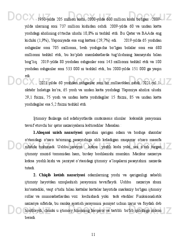                      1950-yilda 205 million kishi, 2000-yilda 600 million kishi bo'lgan.   2009-
yilda   ularning   soni   737   million   kishidan   oshdi.   2009-yilda   60   va   undan   katta
yoshdagi aholining o'rtacha ulushi 10,8% ni tashkil etdi. Bu Qatar va BAAda eng
kichiki (1,9%), Yaponiyada esa eng kattasi (29,7%) edi.     2019-yilda 65 yoshdan
oshganlar   soni   705   millionni,   besh   yoshgacha   bo‘lgan   bolalar   soni   esa   680
millionni   tashkil   etdi,   bu   ko‘plab   mamlakatlarda   tug‘ilishning   kamayishi   bilan
bog‘liq.   2019-yilda 80  yoshdan  oshganlar   soni   143 millionni  tashkil  etdi   va 100
yoshdan   oshganlar   soni   533   000   ni   tashkil   etdi,   bu   2000-yilda   151   000   ga   yaqin
edi.
                      2021-yilda   60   yoshdan   oshganlar   soni   bir   milliarddan   oshdi.   2021-yil   1-
oktabr   holatiga   ko‘ra,   65   yosh   va   undan   katta   yoshdagi  Yaponiya   aholisi   ulushi
29,1   foizni,   75   yosh   va   undan   katta   yoshdagilar   15   foizni,   85   va   undan   katta
yoshdagilar esa 5,2 foizni tashkil etdi.
Ijtimoiy   fanlarga   oid   adabiyotlarda   mutaxassis   olimlar     keksalik   jarayonini
tavsif etuvchi bir qator nazariyalarni keltiradilar  Masalan :
1. Aloqani   uzish   nazariyasi   qarishni   qarigan   odam   va   boshqa   shaxslar
o'rtasidagi   o'zaro   ta'sirning   pasayishiga   olib   keladigan   muqarrar   o'zaro   masofa
sifatida   tushunadi.   Ushbu   jarayon       keksa     yoshli   kishi   yoki,   uni   o‘rab   turgan
ijtimoiy   muxid   tomonidan   ham,   birday   boshlanishi   mumkin.   Mazkur   nazariya
keksa  yoshli kishi va  jamiyat o‘rtasidagi ijtimoiy  a’loqalarni pasayishini  nazarda
tutadi.
2.   Chiqib   ketish   nazariyasi   odamlarning   yoshi   va   qariganligi   sababli
ijtimoiy   hayotdan   uzoqlashish   jarayonini   tavsiflaydi.   Ushbu     nazariya   shuni
ko'rsatadiki, vaqt  o'tishi  bilan kattalar  kattalar  hayotida  markaziy  bo'lgan ijtimoiy
rollar   va   munosabatlardan   voz     kechishadi   yoki     tark   etadilar.   Funksionalistik
nazariya sifatida, bu ramka ajratish jarayonini jamiyat uchun zarur va foydali deb
hisoblaydi, chunki u ijtimoiy tizimning barqaror va tartibli  bo'lib qolishiga imkon
beradi.
11 