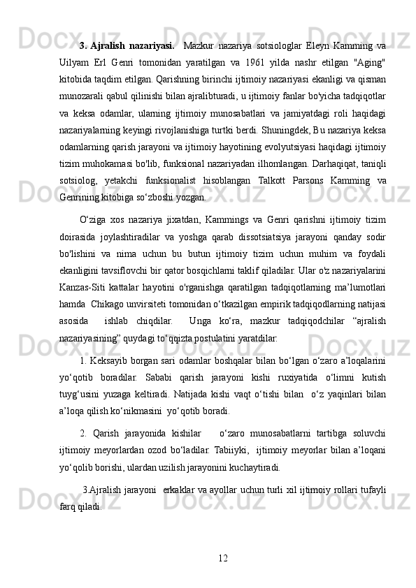 3.  Ajralish   nazariyasi.     Mazkur   nazariya   sotsiologlar   Eleyn   Kamming   va
Uilyam   Erl   Genri   tomonidan   yaratilgan   va   1961   yilda   nashr   etilgan   "Aging"
kitobida taqdim etilgan. Qarishning birinchi ijtimoiy nazariyasi ekanligi va qisman
munozarali qabul qilinishi bilan ajralibturadi, u ijtimoiy fanlar bo'yicha tadqiqotlar
va   keksa   odamlar,   ularning   ijtimoiy   munosabatlari   va   jamiyatdagi   roli   haqidagi
nazariyalarning keyingi rivojlanishiga turtki berdi. Shuningdek, Bu nazariya keksa
odamlarning qarish jarayoni va ijtimoiy hayotining evolyutsiyasi haqidagi ijtimoiy
tizim muhokamasi bo'lib, funksional nazariyadan ilhomlangan. Darhaqiqat, taniqli
sotsiolog,   yetakchi   funksionalist   hisoblangan   Talkott   Parsons   Kamming   va
Genrining   kitobiga   so‘zboshi   yozgan.
O‘ziga   xos   nazariya   jixatdan,   Kammings   va   Genri   qarishni   ijtimoiy   tizim
doirasida   joylashtiradilar   va   yoshga   qarab   dissotsiatsiya   jarayoni   qanday   sodir
bo'lishini   va   nima   uchun   bu   butun   ijtimoiy   tizim   uchun   muhim   va   foydali
ekanligini tavsiflovchi bir qator bosqichlarni taklif qiladilar. Ular o'z nazariyalarini
Kanzas-Siti   kattalar   hayotini   o'rganishga   qaratilgan   tadqiqotlarning   ma’lumotlari
hamda  Chikago unvirsiteti tomonidan o‘tkazilgan empirik tadqiqodlarning natijasi
asosida     ishlab   chiqdilar.     Unga   ko‘ra,   mazkur   tadqiqodchilar   “ajralish
nazariyasining” quydagi to‘qqizta postulatini yaratdilar:
1.   Keksayib   borgan  sari   odamlar   boshqalar   bilan   bo‘lgan   o‘zaro   a’loqalarini
yo‘qotib   boradilar.   Sababi   qarish   jarayoni   kishi   ruxiyatida   o‘limni   kutish
tuyg‘usini   yuzaga   keltiradi.   Natijada   kishi   vaqt   o‘tishi   bilan     o‘z   yaqinlari   bilan
a’loqa qilish ko‘nikmasini  yo‘qotib boradi.
2 .   Qarish   jarayonida   kishilar       o‘zaro   munosabatlarni   tartibga   soluvchi
ijtimoiy   me y orlardan   ozod   bo‘ladilar.   Tabiiyki,     ijtimoiy   meyorlar   bilan   a’loqani
yo‘qolib borishi, ulardan uzilish jarayonini kuchaytiradi. 
  3.Ajralish   jarayoni     erkaklar   va   ayollar   uchun   turli   xil   ijtimoiy   rollari   tufayli
farq   qiladi.
12 