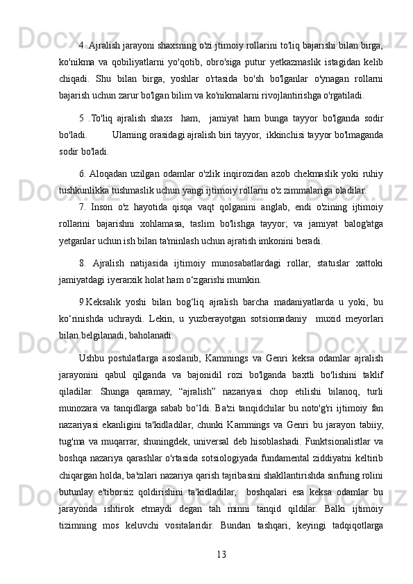 4 .Ajralish jarayoni shaxsning o'zi jtimoiy rollarini to'liq bajarishi bilan birga,
ko'nikma   va   qobiliyatlarni   yo'qotib,   obro'siga   putur   yetkazmaslik   istagidan   kelib
chiqadi.   Shu   bilan   birga,   yoshlar   o'rtasida   bo'sh   bo'lganlar   o'ynagan   rollarni
bajarish uchun zarur bo'lgan bilim va ko'nikmalarni rivojlantirishga o'rgatiladi.
5   . To'liq   ajralish   shaxs     ham,     jamiyat   ham   bunga   tayyor   bo'lganda   sodir
bo'ladi.          Ularning   orasidagi   ajralish   biri   tayyor,    ikkinchisi   tayyor   bo'lmaganda
sodir   bo'ladi.
6.  Aloqadan   uzilgan   odamlar   o'zlik   inqirozidan   azob   chekmaslik   yoki   ruhiy
tushkunlikka tushmaslik uchun yangi ijtimoiy rollarni o'z zimmalariga oladilar.
7.   Inson   o'z   hayotida   qisqa   vaqt   qolganini   anglab,   endi   o'zining   ijtimoiy
rollarini   bajarishni   xohlamasa,   taslim   bo'lishga   tayyor;   va   jamiyat   balog'atga
yetganlar uchun ish bilan ta'minlash uchun ajratish imkonini beradi.
8.   Ajralish   natijasida   ijtimoiy   munosabatlardagi   rollar,   statuslar   xattoki
jamiyatdagi iyerarxik  h olat  h am o‘zgarishi mumkin.
9 . Keksalik   yoshi   bilan   bog‘liq   ajralish   barcha   madaniyatlarda   u   yoki,   bu
ko‘rinishda   uchraydi.   Lekin,   u   yuzberayotgan   sotsiomadaniy     muxid   meyorlari
bilan belgilanadi, baholanadi.
Ushbu   postulatlarga   asoslanib,   Kammings   va   Genri   keksa   odamlar   ajralish
jarayonini   qabul   qilganda   va   bajonidil   rozi   bo'lganda   baxtli   bo'lishini   taklif
qiladilar.   Shunga   qaramay,   “ajralish”   nazariyasi   chop   etilishi   bilanoq,   turli
munozara   va   tanqidlarga   sabab   bo‘ldi.   Ba'zi   tanqidchilar   bu   noto'g'ri   ijtimoiy   fan
nazariyasi   ekanligini   ta'kidladilar,   chunki   Kammings   va   Genri   bu   jarayon   tabiiy,
tug'ma   va   muqarrar,   shuningdek,   universal   deb   hisoblashadi.   Funktsionalistlar   va
boshqa  nazariya   qarashlar   o'rtasida  sotsiologiyada  fundamental  ziddiyatni  keltirib
chiqargan holda, ba'zilari nazariya qarish tajribasini shakllantirishda sinfning rolini
butunlay   e'tiborsiz   qoldirishini   ta'kidladilar,     boshqalari   esa   keksa   odamlar   bu
jarayonda   ishtirok   etmaydi   degan   tah   minni   tanqid   qildilar.   Balki   ijtimoiy
tizimning   mos   keluvchi   vositalaridir.   Bundan   tashqari,   keyingi   tadqiqotlarga
13