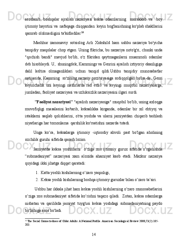 asoslanib,   boshqalar   ajralish   nazariyasi   keksa   odamlarning     murakkab   va     boy
ijtimoiy hayotini va  nafaqaga chiqqandan  keyin bog'lanishning ko'plab shakllarini
qamrab ololmasligini ta'kidladilar. 10
Mashhur   zamonaviy   sotsiolog  Arli   Xokshild   ham   ushbu   nazariya   bo'yicha
tanqidiy maqolalar chop etgan. Uning fikricha, bu nazariya noto'g'ri, chunki unda
"qochish   bandi"   mavjud   bo'lib,   o'z   fikridan   qaytmaganlarni   muammoli   odamlar
deb hisoblaydi. U,  shuningdek, Kammings va Genrini ajralish ixtiyoriy ekanligiga
dalil   keltira   olmaganliklari   uchun   tanqid   qildi.Ushbu   tanqidiy   munosabatlar
natijasida, Kamming   so'zining nazariy pozitsiyasiga sodiqqolgan bo'lsa-da, Genri
keyinchalik   uni   keyingi   nashrlarda   rad   etdiб   va   keyingi   muqobil   nazariyalarga,
jumladan, faoliyat nazariyasi va uzluksizlik nazariyasini ilgari surdi. 
 "Faoliyat nazariyasi"  "ajralish nazariyasiga" muqobil bo'lib, uning axloqga
muvofiqligi   masalasini   ko'tarib,   keksalikka   kirganda,   odamlar   bir   xil   ehtiyoj   va
istaklarni   saqlab   qolishlarini,   o'rta   yoshda   va   ularni   jamiyatdan   chiqarib   tashlash
niyatlariga har tomonlama  qarshilik ko'rsatishni nazarda tutadi. 
Unga   ko‘ra,   keksalarga   ijtimoiy   -iqtisodiy   ahvoli   past   bo'lgan   aholining
ozchilik guruhi sifatida qarash lozim. 
Jamiyatda   keksa   yoshlilarni     o‘ziga   xos   ijtimoiy   gurux   sifatida   o‘rganishda
“submadaniyat”   nazariyasi   xam   aloxida   ahamiyat   kasb   etadi.   Mazkur   nazariya
quyidagi ikki jihatga diqqat qaratadi:
1. Katta yoshli kishilarning o‘zaro yaqinligi,
2. Keksa yoshli kishilarning boshqa ijtimoiy guruxlar bilan o‘zaro ta’siri. 
         Ushbu har ikkala jihat ham keksa yoshli kishilarning o‘zaro munosabatlarini
o‘ziga xos submadaniyat sifatida ko‘rishni taqazo qiladi.   Zotan, keksa odamlarga
nisbatan   va   qarilikda   jamiyat   tuyg'usi   keksa   yoshdagi   submadaniyatning   paydo
bo'lishiga asos bo'ladi.
10
 The Social Connectedness of Older Adults: A National Profile. American   Sociological   Review  2008;73(2):185-
203.
14 