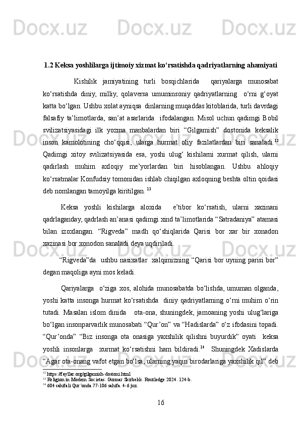 1.2 Keksa yoshlilarga ijtimoiy xizmat ko‘rsatishda qadriyatlarning ahamiyati
      Kishilik   jamiyatining   turli   bosqichlarida     qariyalarga   munosabat
ko‘rsatishda   diniy,   milliy,   qolaversa   umuminsoniy   qadriyatlarning     o‘rni   g‘oyat
katta bo‘lgan. Ushbu xolat ayniqsa  dinlarning muqaddas kitoblarida, turli davrdagi
falsafiy   ta’limotlarda,   san’at   asarlarida     ifodalangan.   Misol   uchun   qadimgi   Bobil
svilizatsiyasidagi   ilk   yozma   manbalardan   biri   “Gilgamish”   dostonida   keksalik
inson   kamolotining   cho‘qqisi,   ularga   hurmat   oliy   fazilatlardan   biri   sanaladi. 12
Qadimgi   xitoy   svilizatsiyasida   esa,   yoshi   ulug‘   kishilarni   xurmat   qilish,   ularni
qadirlash   muhim   axloqiy   me’yorlardan   biri   hisoblangan.   Ushbu   ahloqiy
ko‘rsatmalar Konfudsiy tomonidan ishlab chiqilgan axloqning beshta oltin qoidasi
deb nomlangan tamoyilga kiritilgan.  13
 
Keksa   yoshli   kishilarga   aloxida     e’tibor   ko‘rsatish,   ularni   xazinani
qadrlaganday, qadrlash an’anasi qadimgi xind ta’limotlarida “Satradaniya” atamasi
bilan   izoxlangan.   “Rigveda”   madh   qo‘shiqlarida   Qarisi   bor   xar   bir   xonadon
xazinasi bor xonodon sanaladi deya uqdiriladi.
  “Rigved a ” da     ushbu nasixatlar   xalqimizning “Qarisi bor uyning parisi bor”
degan maqoliga ayni mos keladi.
Qariyalarga     o‘ziga   xos,   alohida   munosabatda   bo‘lishda,   umuman   olganda,
yoshi  katta  insonga   hurmat   ko‘rsatishda     diniy  qadriyatlarning  o‘rni  muhim   o‘rin
tutadi.   Masalan   islom   dinida       ota-ona,   shuningdek,   jamoaning   yoshi   ulug‘lariga
bo‘lgan insonparvarlik munosabati “Qur’on” va “Hadislarda” o‘z ifodasini topadi.
“Qur’onda”   “Biz   insonga   ota   onasiga   yaxshilik   qilishni   buyurdik”   oyati     keksa
yoshli   insonlarga     xurmat   ko‘rsatishni   ham   bildiradi. 14
    Shuningdek   Xadislarda
“Agar ota-onang vafot etgan bo‘lsa, ularning yaqin birodarlariga yaxshilik qil” deb
12
  https :// fayllar . org / gilgamish - dostoni . html
13
 Religion in Modern Societas. Gunnar Skirbekk. Routledge 2024. 124-b.
14
 604 sahifali Qur onda.77-106 sahifa. 4-6 juz.ʼ
16 