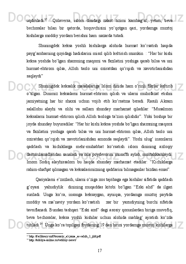 uqdiriladi. 15
    Qolaversa,   islom   dinidagi   zakot   tizimi   kambag‘al,   yetim,   beva
bechoralar   bilan   bir   qatorda,   boquvchisini   yo‘qotgan   qari,   yordamga   muxtoj
kishilarga moddiy yordam berishni ham  nazarda tutadi. 
  Shuningdek   keksa   yoshli   kishilarga   alohida   hurmat   ko’rsatish   haqida
payg’ambarning quyidagi hadislarini misol qilib keltirish mumkin  : “Har bir kishi
keksa   yoshda   bo‘lgan   shaxsning   maqomi   va   fazilatini   yoshiga   qarab   bilsa   va   uni
hurmat-ehtirom   qilsa,   Alloh   taolo   uni   oxiratdan   qo‘rqish   va   xavotirlanishdan
saqlaydi”
              Shuningdek   keksalik   masalalariga   Islom   dini da   ham   o’rinli   fikrlar   keltirib
o’tilgan .   Dinimiz   keksalarni   hurmat-ehtirom   qilish   va   ularni   muhofazat   etishni
jamiyatning   har   bir   shaxsi   uchun   vojib   etib   ko‘rsatma   beradi.   Rasuli   Akram
salallohu   alayhi   va   olihi   va   sallam   shunday   marhamat   qiladilar:   “Musalmon
keksalarni  hurmat-ehtirom   qilish  Alloh  taologa  ta’zim  qilishdir”.  Yoki   boshqa   bir
joyda shunday buyuradilar: “Har bir kishi keksa yoshda bo‘lgan shaxsning maqomi
va   fazilatini   yoshiga   qarab   bilsa   va   uni   hurmat-ehtirom   qilsa,   Alloh   taolo   uni
oxiratdan   qo‘rqish   va   xavotirlanishdan   amonda   saqlaydi”.  Yoshi   ulug‘   insonlarni
qadrlash   va   kichiklarga   mehr-muhabbat   ko‘rsatish   islom   dinining   axloqiy
dasturulamallaridan sanaladi va oila poydevorini musaffo aylab, mustahkamlaydi.
Imom   Sodiq   alayhissalom   bu   haqda   shunday   marhamat   etadilar:   “Kichiklarga
rahim-shafqat qilmagan va keksalarimizning qadrlarini bilmaganlar bizdan emas”.
Qariyalarni e’zozlash, ularni o‘ziga xos tajribaga ega kishilar sifatida qadrlash
g‘oyasi     yahudiylik     dinining   muqaddas   kitobi   bo‘lgan   “Eski   ahd”   da   ilgari
suriladi.   Unga   ko‘ra,   insonga   keksaygan,   ayniqsa,   yordamga   muxtoj   paytida
moddiy   va   ma’naviy   yordam   ko‘rsatish       xar   bir     yaxudiyning   burchi   sifatida
tavsiflanadi. Bundan tashqari “Eski axd” dagi asosiy qonunlardan biriga muvofiq,
beva   bechoralar,   keksa   yoshli   kishilar   uchun   alohida   mablag‘   ajratish   ko‘zda
tutiladi. 16
  Unga ko‘ra topilgan foydaning 19 dan birini yordamga muxtoj kishilarga
15
 http://ferlibrary.uz/f/buxoriy_al-jome_as-sahih_1_jild.pdf
16
 http://bibliya-online.ru/vetkhiy-zavet/
17 