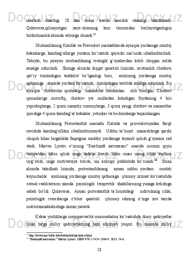 ulashish   shartligi   20   dan   birini   berish   xasislik   ekanligi   takidlanadi.
Qolaversa,qilinayotgan   xayr-ehsoning   kim   tomonidan   berilayotganligini
bildirilmaslik aloxida etiborga olinadi. 17
Xristianlikning Katolik va Pravoslov masxablarida ayniqsa yordamga muxtoj
keksalarga,   kambag‘allarga   yordam   ko‘rsatish   qaysidir   ma’noda   ideallashtiriladi.
Tabiyki,   bu   jarayon   xristianlikning   teologik   g‘oyalaridan   kelib   chiqqan   xolda
amalga   oshiriladi.     Shunga   aloxida   diqqat   qaratish   lozimki,   xristianlik   cherkovi
qat’iy   tizmlashgan   tashkilot   bo‘lganligi   bois,     axolining   yordamga   muxtoj
qatlamiga   aloxida yordam ko‘rsatish   tizmlashgan tartibda amalga oshiriladi. Bu
ayniqsa     cherkovlar   qoshidagi     manastrlar   tomonidan       olib   borilgan.   Cherkov
qonunlariga   muvofiq,   cherkov   yer   mulkidan   keladigan   foydaning   4   biri
yepiskoplarga, 2 qismi maxaliy ruxoniylarga, 3 qismi yangi cherkov va manastrlar
qurishga 4 qismi kambag‘al keksalar, yetimlar va bechoralarga taqsimlangan.  
Xristianlikning   Protestantlik   masxabi   Katolik   va   provosloviyadan   farqli
ravishda   kambag‘allikni   ideallashtirmaydi.     Ushbu   ta’limot     manastrlarga   qarshi
chiqish   bilan   birgalikda   faqatgina   moddiy   yordamga   tayanib   qolish   g‘oyasini   rad
etadi.   Marten   Lyuter   o‘zining   “Болбшой   катехизис”   asarida   insonni   qiyin
vaziyatdan   xalos   qilish   unga   sadaqa   berish   bilan   emas   uning   ichki   kuchini
uyg‘otish,   unga   motivatsiya   berish,   uni   axloqiy   poklashda   ko‘rinadi. 18
    Shuni
aloxida   takidlash   lozimki,   protestantlikning     aynan   ushbu   yordam     modeli
keyinchalik     axolining yordamga muxtoj qatlamiga   ijtimoiy xizmat ko‘rsatishda
sotsial reablitatsion xamda   psixologik   terapevtik   shakillarining yuzaga kelishiga
sabab   bo‘ldi.   Qolaversa,    Aynan   protestantlik   ta’limotidagi       individning   ichki,
psixologik   resurslariga   e’tibor   qaratish     ijtimoiy   ishning   o‘ziga   xos   tarzda
institutsianalashishiga zamin yaratdi. 
Keksa yoshlilarga insonparvarlik munosabatini  ko’rsatishda diniy qadriyatlar
bilan   birga   milliy   qadriyatlarning   ham   ahmiyati   yuqori.   Bu   manoda   milliy
17
 http://www.my-bible.info/biblio/biblija/index.html
18
 “ Большой   катехизис ” Martin Lyuter. ISBN 978-5-7454-1346-9. 2013. 54-b.
18 