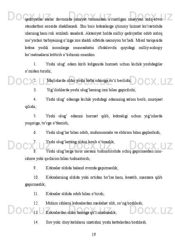 qadriyatlar   asrlar   davomida   jamiyat   tomonidan   o’rnatilgan   muayyan   xulq-atvor
standartlari   asosida   shakllanadi.   Shu  bois   keksalarga   ijtimoiy  hizmat   ko’rsatishda
ularning ham roli sezilarli sanaladi. Aksariyat holda milliy qadriyatlar odob axloq
me’yorlari tarbiyaning o’ziga xos shakli sifatida namoyon bo’ladi. Misol tariqasida
keksa   yoshli   insonlarga   munosabatni   ifodalovchi   quyidagi   milliy-axloqiy
ko’rsatmalarni keltirib o’tishimiz mumkin: 
1. Yoshi   ulug‘   odam   kirib   kelganida   hurmati   uchun   kichik   yoshdagilar
o‘rnidan turishi;
2.  Majlislarda oldin yoshi katta odamga so‘z berilishi;
3.  Yig‘ilishlarda yoshi ulug‘larning izni bilan gapirilishi;
4. Yoshi ulug‘ odamga kichik yoshdagi odamning salom berib, murojaat
qilishi;
5. Yoshi   ulug‘   odamni   hurmat   qilib,   keksaligi   uchun   yig‘inlarda
yuqoriga, to‘rga o‘tkazish;
6. Yoshi ulug‘lar bilan odob, xushmuomala va ehtirom bilan gaplashish;
7. Yoshi ulug‘larning oldini kesib o‘tmaslik;
8. Yoshi ulug‘larga biror narsani tushuntirishda ochiq gapirmasdan imo-
ishora yoki qochirim bilan tushuntirish;
9. Keksalar oldida baland ovozda gapirmaslik;
10. Keksalarning   oldida   yoki   ortidan   bo‘lsa   ham,   kesatib,   masxara   qilib
gapirmaslik;
11. Keksalar oldida odob bilan o‘tirish;
12. Muhim ishlarni keksalardan maslahat olib, so‘ng boshlash;
13. Keksalardan oldin taomga qo‘l uzatmaslik;
14. Suv yoki choy kabilarni uzatishni yoshi kattalardan boshlash.
19 