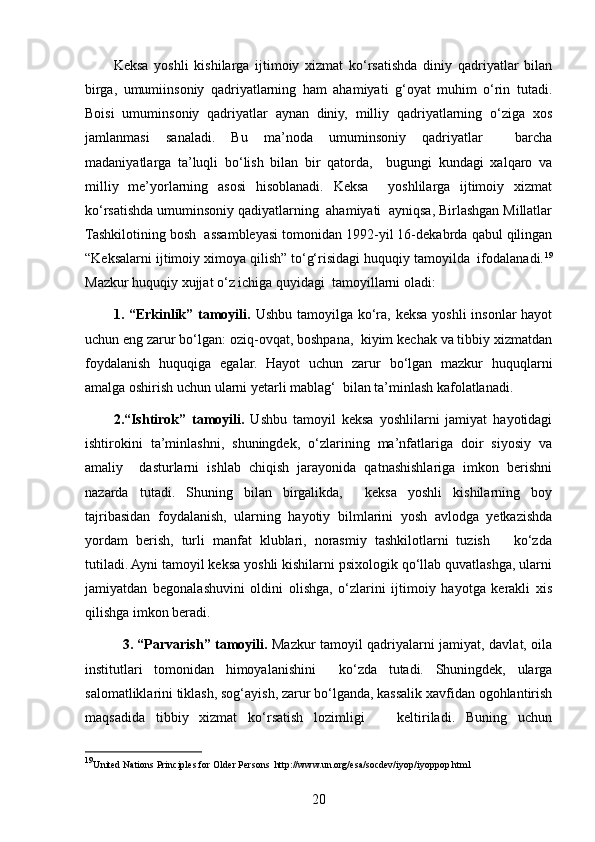 Keksa   yoshli   kishilarga   ijtimoiy   xizmat   ko‘rsatishda   diniy   qadriyatlar   bilan
birga,   umumiinsoniy   qadriyatlarning   ham   ahamiyati   g‘oyat   muhim   o‘rin   tutadi.
Boisi   umuminsoniy   qadriyatlar   aynan   diniy,   milliy   qadriyatlarning   o‘ziga   xos
jamlanmasi   sanaladi.   Bu   ma’noda   umuminsoniy   qadriyatlar     barcha
madaniyatlarga   ta’luqli   bo‘lish   bilan   bir   qatorda,     bugungi   kundagi   xalqaro   va
milliy   me’yorlarning   asosi   hisoblanadi.   Keksa     yoshlilarga   ijtimoiy   xizmat
ko‘rsatishda umuminsoniy qadiyatlarning  ahamiyati  ayniqsa, Birlashgan Millatlar
Tashkilotining bosh  assambleyasi tomonidan 1992-yil 16-dekabrda qabul qilingan
“Keksalarni ijtimoiy ximoya qilish” to‘g‘risidagi huquqiy tamoyilda  ifodalanadi. 19
Mazkur huquqiy xujjat o‘z ichiga quyidagi  tamoyillarni oladi:
1. “Erkinlik” tamoyili.   Ushbu tamoyilga ko‘ra, keksa yoshli  insonlar hayot
uchun eng zarur bo‘lgan: oziq-ovqat, boshpana,  kiyim kechak va tibbiy xizmatdan
foydalanish   huquqiga   egalar.   Hayot   uchun   zarur   bo‘lgan   mazkur   huquqlarni
amalga oshirish uchun ularni yetarli mablag‘  bilan ta’minlash kafolatlanadi.
2.“Ishtirok”   tamoyili.   Ushbu   tamoyil   keksa   yoshlilarni   jamiyat   hayotidagi
ishtirokini   ta’minlashni,   shuningdek,   o‘zlarining   ma’nfatlariga   doir   siyosiy   va
amaliy     dasturlarni   ishlab   chiqish   jarayonida   qatnashishlariga   imkon   berishni
nazarda   tutadi.   Shuning   bilan   birgalikda,     keksa   yoshli   kishilarning   boy
tajribasidan   foydalanish,   ularning   hayotiy   bilmlarini   yosh   avlodga   yetkazishda
yordam   berish,   turli   manfat   klublari,   norasmiy   tashkilotlarni   tuzish       ko‘zda
tutiladi. Ayni tamoyil keksa yoshli kishilarni psixologik qo‘llab quvatlashga, ularni
jamiyatdan   begonalashuvini   oldini   olishga,   o‘zlarini   ijtimoiy   hayotga   kerakli   xis
qilishga imkon beradi.
    3. “Parvarish” tamoyili.   Mazkur tamoyil qadriyalarni jamiyat, davlat, oila
institutlari   tomonidan   himoyalanishini     ko‘zda   tutadi.   Shuningdek,   ularga
salomatliklarini tiklash, sog‘ayish, zarur bo‘lganda, kassalik xavfidan ogohlantirish
maqsadida   tibbiy   xizmat   ko‘rsatish   lozimligi       keltiriladi.   Buning   uchun
19
United Nations Principles for Older Persons  http://www.un.org/esa/socdev/iyop/iyoppop.html
20 