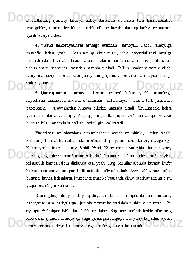 Davlatlarning   ijtimoiy   himoya   milliy   dasturlari   doirasida   turli   kassalxonalar,
sixatgohlar, salomatlikni tiklash   tashkilotlarini tuzish, ularning faoliyatini nazorat
qilish tavsiya etiladi.
4.   “Ichki   imkoniyatlarni   amalga   oshirish”   tamoyili.   Ushbu   tamoyilga
muvofiq,   keksa   yoshli     kishilarning   qiziqishlari,   ichki   potensiallarini   amalga
oshirish   istagi   hurmat   qilinadi.   Ularni   o‘zlarini   har   tomonlama     rivojlantirishlari
uchun   shart-   sharoitlar     yaratish   nazarda   tutiladi.   Ta’lim,   madaniy   xordiq   olish,
diniy   ma’naviy     meros   kabi   jamiyatning   ijtimoiy   resurslaridan   foydalanishga
imkon yaratiladi.
5.“Qadr-qimmat”   tamoyili.   Ushbu   tamoyil   keksa   yoshli   insonlarga
hayotlarini   mazmunli,   xavfsiz   o‘tkazishni     kafolatlaydi.     Ularni   turli   jismoniy,
psixologik,       tajovuslardan   himoya   qilishni   nazarda   tutadi.   Shuningdek,   keksa
yoshli insonlarga ularning yoshi, irqi, jinsi, millati, iqtisodiy holatidan qat’iy nazar
hurmat  bilan muomilada bo‘lish  lozimligini ko‘rsatadi.
Yuqoridagi   mulohazalarni   umumlashtirib   aytish   mumkinki,     keksa   yoshli
kishilarga   hurmat   ko‘rsatish,   ularni   e’zozlash   g‘oyalari     uzoq   tarixiy   ildizga   ega.
Keksa   yoshli   inson   qadimgi   Bobil,   Hind,   Xitoy   madaniyatlarida     katta   hayotiy
tajribaga   ega,   donishmand   inson   sifatida   baholanadi.     Jahon   dinlari:   buddaviylik,
xristianlik   hamda   islom   dinlarida   esa,   yoshi   ulug‘   kishilar   alohida   hurmat   iltifot
ko‘rsatilishi   zarur     bo‘lgan   toifa   sifatida     e’tirof   etiladi.  Ayni   ushbu   munosabat
bugungi kunda keksalarga ijtimoiy xizmat ko‘rsatishda diniy qadriyatlarning o‘rni
yuqori ekanligini ko‘rsatadi.
Shuningdek,   diniy   milliy   qadriyatlar   bilan   bir   qatorda   umuminsoniy
qadriyatlar ham, qariyalarga  ijtimoiy xizmat ko‘rsatishda muhim o‘rin tutadi.   Bu
ayniqsa   Birlashgan   Millatlar   Tashkiloti   Jahon   Sog’liqni   saqlash   tashkilotlarining
keksalarni   ijtimoiy   himoya   qilishga   qaratilgan   huquqiy   me’yoriy   hujjatlari   aynan
umuminsoniy qadriyatlar tamoyillariga asoslanganligini ko’rsatadi.
21 