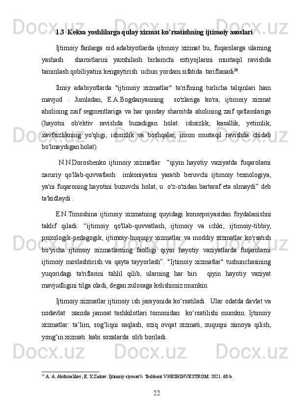 1.3  Keksa yoshlilarga qulay xizmat ko’rsatishning ijtimoiy asoslari
Ijtimoiy   fanlarga   oid   adabiyotlarda   ijtimoiy   xizmat   bu,   fuqarolarga   ularning
yashash     sharoitlarini   yaxshilash   birlamchi   extiyojlarini   mustaqil   ravishda
taminlash qobiliyatini kengaytirish  uchun yordam sifatida  tariflanadi 20
. 
Ilmiy   adabiyotlarda   "ijtimoiy   xizmatlar"   ta'rifining   turlicha   talqinlari   ham
mavjud   .   Jumladan,   E.A.Bogdanyanning     so'zlariga   ko'ra,   ijtimoiy   xizmat
aholining   zaif   segmentlariga   va   har   qanday   sharoitda   aholining   zaif   qatlamlariga
(hayotni   ob'ektiv   ravishda   buzadigan   holat:   ishsizlik,   kasallik,   yetimlik,
xavfsizlikning   yo'qligi,   ishsizlik   va   boshqalar,   inson   mustaqil   ravishda   chidab
bo'lmaydigan holat).    
  N.N.Doroshenko   ijtimoiy   xizmatlar     “qiyin   hayotiy   vaziyatda   fuqarolarni
zaruriy   qo'llab-quvvatlash     imkoniyatini   yaratib   beruvchi   ijtimoiy   texnologiya,
ya'ni fuqaroning hayotini buzuvchi holat, u   o'z-o'zidan bartaraf eta olmaydi” deb
ta'kidlaydi . 
E.N.Timoshina   ijtimoiy   xizmatning   quyidagi   konsepsiyasidan   foydalanishni
taklif   qiladi:   “ijtimoiy   qo'llab-quvvatlash,   ijtimoiy   va   ichki,   ijtimoiy-tibbiy,
psixologik-pedagogik,   ijtimoiy-huquqiy   xizmatlar   va   moddiy   xizmatlar   ko'rsatish
bo'yicha   ijtimoiy   xizmatlarning   faolligi   qiyin   hayotiy   vaziyatlarda   fuqarolarni
ijtimoiy   moslashtirish   va   qayta   tayyorlash”.   "Ijtimoiy   xizmatlar"   tushunchasining
yuqoridagi   ta'riflarini   tahlil   qilib,   ularning   har   biri     qiyin   hayotiy   vaziyat
mavjudligini tilga oladi, degan xulosaga kelishimiz mumkin.
Ijtimoiy xizmatlar ijtimoiy ish jarayonida ko‘rsatiladi.   Ular odatda davlat va
nodavlat     xamda   jamoat   tashkilotlari   tomonidan     ko‘rsatilishi   mumkin.   Ijtimoiy
xizmatlar:   ta’lim,   sog‘liqni   saqlash,   oziq   ovqat   xizmati,   xuquqni   ximoya   qilish,
yong‘in xizmati  kabi soxalarda  olib boriladi. 
20
 A. A. Abduxalilov, E. X Zaitov. Ijtimoiy siyosat\\  Toshkent VNESHINVESTROM. 2021. 68-b. 
22 