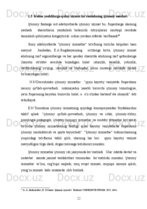1.3  Keksa yoshlilarga qulay xizmat ko’rsatishning ijtimoiy asoslari
Ijtimoiy   fanlarga   oid   adabiyotlarda   ijtimoiy   xizmat   bu,   fuqarolarga   ularning
yashash     sharoitlarini   yaxshilash   birlamchi   extiyojlarini   mustaqil   ravishda
taminlash qobiliyatini kengaytirish  uchun yordam sifatida  tariflanadi 20
. 
Ilmiy   adabiyotlarda   "ijtimoiy   xizmatlar"   ta'rifining   turlicha   talqinlari   ham
mavjud   .   Jumladan,   E.A.Bogdanyanning     so'zlariga   ko'ra,   ijtimoiy   xizmat
aholining   zaif   segmentlariga   va   har   qanday   sharoitda   aholining   zaif   qatlamlariga
(hayotni   ob'ektiv   ravishda   buzadigan   holat:   ishsizlik,   kasallik,   yetimlik,
xavfsizlikning   yo'qligi,   ishsizlik   va   boshqalar,   inson   mustaqil   ravishda   chidab
bo'lmaydigan holat).    
  N.N.Doroshenko   ijtimoiy   xizmatlar     “qiyin   hayotiy   vaziyatda   fuqarolarni
zaruriy   qo'llab-quvvatlash     imkoniyatini   yaratib   beruvchi   ijtimoiy   texnologiya,
ya'ni fuqaroning hayotini buzuvchi holat, u   o'z-o'zidan bartaraf eta olmaydi” deb
ta'kidlaydi . 
E.N.Timoshina   ijtimoiy   xizmatning   quyidagi   konsepsiyasidan   foydalanishni
taklif   qiladi:   “ijtimoiy   qo'llab-quvvatlash,   ijtimoiy   va   ichki,   ijtimoiy-tibbiy,
psixologik-pedagogik,   ijtimoiy-huquqiy   xizmatlar   va   moddiy   xizmatlar   ko'rsatish
bo'yicha   ijtimoiy   xizmatlarning   faolligi   qiyin   hayotiy   vaziyatlarda   fuqarolarni
ijtimoiy   moslashtirish   va   qayta   tayyorlash”.   "Ijtimoiy   xizmatlar"   tushunchasining
yuqoridagi   ta'riflarini   tahlil   qilib,   ularning   har   biri     qiyin   hayotiy   vaziyat
mavjudligini tilga oladi, degan xulosaga kelishimiz mumkin.
Ijtimoiy xizmatlar ijtimoiy ish jarayonida ko‘rsatiladi.   Ular odatda davlat va
nodavlat     xamda   jamoat   tashkilotlari   tomonidan     ko‘rsatilishi   mumkin.   Ijtimoiy
xizmatlar:   ta’lim,   sog‘liqni   saqlash,   oziq   ovqat   xizmati,   xuquqni   ximoya   qilish,
yong‘in xizmati  kabi soxalarda  olib boriladi. 
20
 A. A. Abduxalilov, E. X Zaitov. Ijtimoiy siyosat\\  Toshkent VNESHINVESTROM. 2021. 68-b. 
22