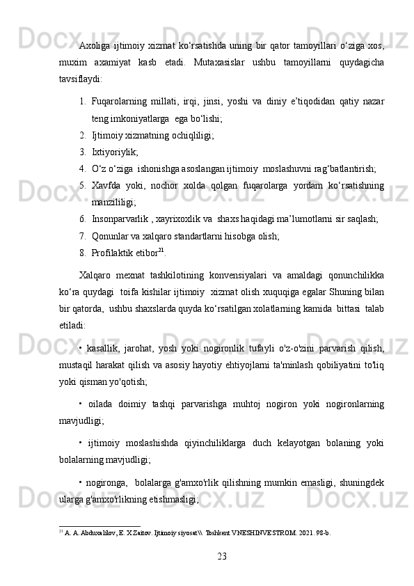 Axoliga   ijtimoiy   xizmat   ko‘rsatishda   uning   bir   qator   tamoyillari   o‘ziga   xos,
muxim   axamiyat   kasb   etadi.   Mutaxasislar   ushbu   tamoyillarni   quydagicha
tavsiflaydi:
1. Fuqarolarning   millati,   irqi,   jinsi,   yoshi   va   diniy   e’tiqodidan   qatiy   nazar
teng imkoniyatlarga  ega bo‘lishi;
2. Ijtimoiy xizmatning ochiqliligi;
3. Ixtiyoriylik;
4. O‘z o‘ziga  ishonishga asoslangan ijtimoiy  moslashuvni rag‘batlantirish;
5. X avfda   yoki,   nochor   xolda   qolgan   fuqarolarga   yordam   ko‘rsatishning
manzililigi;   
6. Insonparvarlik , xayrixoxlik va  shaxs haqidagi ma’lumotlarni sir saqlash;
7. Qonunlar va xalqaro standartlarni hisobga olish;
8. Profilaktik etibor 21
.
Xalqaro   mexnat   tashkilotining   konvensiyalari   va   amaldagi   qonunchilikka
ko‘ra quydagi   toifa kishilar ijtimoiy   xizmat olish xuquqiga egalar Shuning bilan
bir qatorda,  ushbu shaxslarda quyda ko‘rsatilgan xolatlarning kamida  bittasi  talab
etiladi:
•   kasallik,   jarohat,   yosh   yoki   nogironlik   tufayli   o'z-o'zini   parvarish   qilish,
mustaqil harakat qilish va asosiy hayotiy ehtiyojlarni ta'minlash qobiliyatini to'liq
yoki qisman yo'qotish;
•   oilada   doimiy   tashqi   parvarishga   muhtoj   nogiron   yoki   nogironlarning
mavjudligi;
•   ijtimoiy   moslashishda   qiyinchiliklarga   duch   kelayotgan   bolaning   yoki
bolalarning mavjudligi;
•   nogironga,     bolalarga   g'amxo'rlik   qilishning   mumkin   emasligi,   shuningdek
ularga g'amxo'rlikning etishmasligi;
21
 A. A. Abduxalilov, E. X Zaitov. Ijtimoiy siyosat\\  Toshkent VNESHINVESTROM. 2021. 98-b.
23 