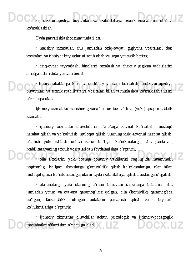 •   protez-ortopediya   buyumlari   va   reabilitatsiya   texnik   vositalarini   olishda
ko'maklashish.
Uyda parvarishlash xizmat turlari esa 
•   maishiy   xizmatlar,   shu   jumladan   oziq-ovqat,   gigiyena   vositalari,   dori
vositalari va tibbiyot buyumlarini sotib olish va uyga yetkazib berish;
•   oziq-ovqat   tayyorlash,   binolarni   tozalash   va   shaxsiy   gigiena   tadbirlarini
amalga oshirishda yordam berish;
•   tibbiy   sabablarga   ko'ra   zarur   tibbiy   yordam   ko'rsatish,   protez-ortopediya
buyumlari  va texnik reabilitatsiya vositalari bilan ta'minlashda ko'maklashishlarni
o’z ichiga oladi. 
Ijtimoiy xizmat ko’rsatishning yana bir turi kundalik va (yoki) qisqa muddatli
xizmatlar : 
•   ijtimoiy   xizmatlar   oluvchilarni   o‘z-o‘ziga   xizmat   ko‘rsatish,   mustaqil
harakat qilish va yo‘naltirish, muloqot qilish, ularning xulq-atvorini nazorat qilish,
o‘qitish   yoki   ishlash   uchun   zarur   bo‘lgan   ko‘nikmalarga,   shu   jumladan,
reabilitatsiyaning texnik vositalaridan foydalanishga o‘rgatish;
•   oila   a’zolarini   yoki   boshqa   qonuniy   vakillarini   sog‘lig‘ida   muammoli,
nogironligi   bo‘lgan   shaxslarga   g‘amxo‘rlik   qilish   ko‘nikmalariga,   ular   bilan
muloqot qilish ko‘nikmalariga, ularni uyda reabilitatsiya qilish asoslariga o‘rgatish;
•   ota-onalarga   yoki   ularning   o‘rnini   bosuvchi   shaxslarga   bolalarni,   shu
jumladan   yetim   va   ota-ona   qaramog‘isiz   qolgan,   oila   (homiylik)   qaramog‘ida
bo‘lgan,   farzandlikka   olingan   bolalarni   parvarish   qilish   va   tarbiyalash
ko‘nikmalariga o‘rgatish;
•   ijtimoiy   xizmatlar   oluvchilar   uchun   psixologik   va   ijtimoiy-pedagogik
maslahatlar o'tkazishni o’z ichiga oladi. 
25 