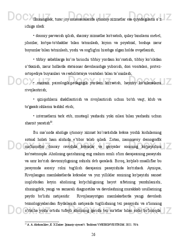 Shuningdek, turar joy muassasalarida ijtimoiy xizmatlar esa quyidagilarni o’z
ichiga oladi: 
• doimiy parvarish qilish, shaxsiy xizmatlar ko'rsatish, qulay binolarni mebel,
jihozlar,   ko'rpa-to'shaklar   bilan   ta'minlash,   kiyim   va   poyabzal,   boshqa   zarur
buyumlar bilan ta'minlash, yoshi va sog'lig'ini hisobga olgan holda ovqatlanish;
•   tibbiy   sabablarga   ko‘ra   birinchi   tibbiy   yordam   ko‘rsatish,   tibbiy   ko‘rikdan
o‘tkazish,   zarur   hollarda   statsionar   davolanishga   yuborish,   dori   vositalari,  protez-
ortopediya buyumlari va reabilitatsiya vositalari bilan ta’minlash;
•   maxsus   psixologik-pedagogik   yordam   ko'rsatish,   hayotiy   ko'nikmalarni
rivojlantirish;
•   qiziqishlarni   shakllantirish   va   rivojlantirish   uchun   bo'sh   vaqt,   klub   va
to'garak ishlarini tashkil etish;
•   internatlarni   tark   etib,   mustaqil   yashashi   yoki   oilasi   bilan   yashashi   uchun
sharoit yaratish 22
.
Bu   ma’noda   aholiga   ijtimoiy   xizmat   ko’rsatishda   keksa   yoshli   kishilarning
sotsial   holati   ham   alohida   e’tibor   talab   qiladi.   Zotan,   zamonaviy   demografik
ma'lumotlar   doimiy   ravishda   keksalar   va   qariyalar   sonining   ko'payishini
ko'rsatmoqda. Aholining qarishining eng muhim omili o'lim darajasining pasayishi
va umr  ko'rish davomiyligining oshishi  deb qaraladi. Biroq, ko'plab mualliflar bu
jarayonda   asosiy   rolni   tug'ilish   darajasini   pasayishida   ko'rishadi.   Ayniqsa,
Rivojlangan   mamlakatlarda   keksalar   va   yuz   yilliklar   sonining   ko'payishi   sanoat
inqilobidan   keyin   aholining   ko'pchiligining   hayot   sifatining   yaxshilanishi,
shuningdek, yangi va samarali diagnostika va davolashning murakkab usullarining
paydo   bo'lishi   natijasidir.     Rivojlanayotgan   mamlakatlarda   yangi   davolash
texnologiyalaridan   foydalanish   natijasida   tug'ilishning   tez   pasayishi   va   o'limning
o'rtacha   yoshi   ortishi   tufayli   aholining   qarishi   tez   sur'atlar   bilan   sodir   bo'lmoqda.
22
 A. A. Abduxalilov, E. X Zaitov. Ijtimoiy siyosat\\  Toshkent VNESHINVESTROM. 2021. 78-b.
26