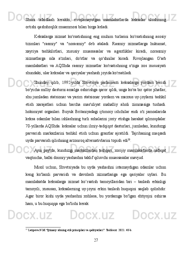 Shuni   ta'kidlash   kerakki,   rivojlanayotgan   mamlakatlarda   keksalar   ulushining
ortishi qashshoqlik muammosi bilan birga keladi.
Keksalarga   xizmat   ko'rsatishning   eng   muhim   turlarini   ko'rsatishning   asosiy
tizimlari   "rasmiy"   va   "norasmiy"   deb   ataladi.   Rasmiy   xizmatlarga   hukumat,
xayriya   tashkilotlari,   xususiy   muassasalar   va   agentliklar   kiradi,   norasmiy
xizmatlarga   oila   a'zolari,   do'stlar   va   qo'shnilar   kiradi.   Rivojlangan   G'arb
mamlakatlari   va   AQShda   rasmiy   xizmatlar   ko'rsatishning   o'ziga   xos   xususiyati
shundaki, ular keksalar va qariyalar yashash joyida ko'rsatiladi.
Shunday   qilib,   1992-yilda   Shvetsiya   parlamenti   keksalarga   yordam   berish
bo'yicha milliy dasturni amalga oshirishga qaror qildi, unga ko'ra bir qator jihatlar,
shu jumladan statsionar va yarim statsionar yordam va maxsus uy-joylarni tashkil
etish   xarajatlari   uchun   barcha   mas'uliyat   mahalliy   aholi   zimmasiga   tushadi.
hokimiyat   organlari.   Buyuk   Britaniyadagi   ijtimoiy   ishchilar   endi   o'z   jamoalarida
keksa odamlar bilan ishlashning turli sohalarini joriy etishga harakat qilmoqdalar.
70-yillarda AQShda. keksalar uchun ilmiy-tadqiqot dasturlari, jumladan, kunduzgi
parvarish   markazlarini   tashkil   etish   uchun   grantlar   ajratildi.   Tajribaning   maqsadi
uyda parvarish qilishning arzonroq alternativlarini topish edi 23
.
Ayni paytda, kunduzgi  markazlardan tashqari, xorijiy mamlakatlarda nafaqat
vaqtincha, balki doimiy yashashni taklif qiluvchi muassasalar mavjud.
Misol   uchun,   Shvetsiyada   bu   uyda   yashashni   istamaydigan   odamlar   uchun
keng   ko'lamli   parvarish   va   davolash   xizmatlariga   ega   qariyalar   uylari.   Bu
mamlakatda   keksalarga   xizmat   ko‘rsatish   tamoyillaridan   biri   –   tanlash   erkinligi
tamoyili,   xususan,   keksalarning   uy-joyni   erkin   tanlash   huquqini   saqlab   qolishdir.
Agar   biror   kishi   uyda   yashashni   xohlasa,   bu   yordamga   bo'lgan   ehtiyojni   oshirsa
ham, u bu huquqqa ega bo'lishi kerak.
23
 Latipova N.M.“Ijtimoiy ishning etik prinsiplari va qadriyatlari”. Toshkent   2021. 48- b . 
27 