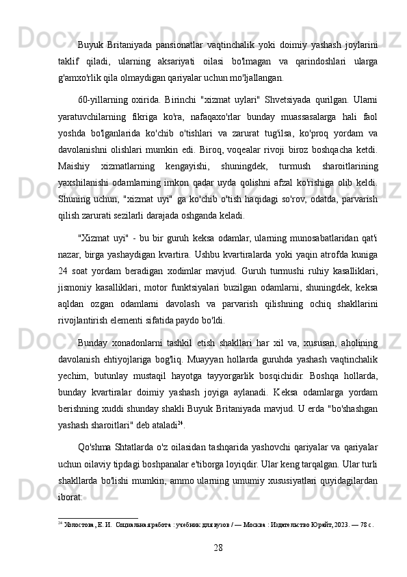 Buyuk   Britaniyada   pansionatlar   vaqtinchalik   yoki   doimiy   yashash   joylarini
taklif   qiladi,   ularning   aksariyati   oilasi   bo'lmagan   va   qarindoshlari   ularga
g'amxo'rlik qila olmaydigan qariyalar uchun mo'ljallangan.
60-yillarning   oxirida.   Birinchi   "xizmat   uylari"   Shvetsiyada   qurilgan.   Ularni
yaratuvchilarning   fikriga   ko'ra,   nafaqaxo'rlar   bunday   muassasalarga   hali   faol
yoshda   bo'lganlarida   ko'chib   o'tishlari   va   zarurat   tug'ilsa,   ko'proq   yordam   va
davolanishni   olishlari   mumkin   edi.   Biroq,   voqealar   rivoji   biroz   boshqacha   ketdi.
Maishiy   xizmatlarning   kengayishi,   shuningdek,   turmush   sharoitlarining
yaxshilanishi   odamlarning   imkon   qadar   uyda   qolishni   afzal   ko'rishiga   olib   keldi.
Shuning   uchun,   "xizmat   uyi"   ga   ko'chib   o'tish   haqidagi   so'rov,   odatda,   parvarish
qilish zarurati sezilarli darajada oshganda keladi.
"Xizmat   uyi"   -   bu   bir   guruh   keksa   odamlar,   ularning   munosabatlaridan   qat'i
nazar,   birga   yashaydigan   kvartira.   Ushbu   kvartiralarda   yoki   yaqin   atrofda   kuniga
24   soat   yordam   beradigan   xodimlar   mavjud.   Guruh   turmushi   ruhiy   kasalliklari,
jismoniy   kasalliklari,   motor   funktsiyalari   buzilgan   odamlarni,   shuningdek,   keksa
aqldan   ozgan   odamlarni   davolash   va   parvarish   qilishning   ochiq   shakllarini
rivojlantirish elementi sifatida paydo bo'ldi.
Bunday   xonadonlarni   tashkil   etish   shakllari   har   xil   va,   xususan,   aholining
davolanish   ehtiyojlariga   bog'liq.   Muayyan   hollarda   guruhda   yashash   vaqtinchalik
yechim,   butunlay   mustaqil   hayotga   tayyorgarlik   bosqichidir.   Boshqa   hollarda,
bunday   kvartiralar   doimiy   yashash   joyiga   aylanadi.   Keksa   odamlarga   yordam
berishning xuddi shunday shakli Buyuk Britaniyada mavjud. U erda "bo'shashgan
yashash sharoitlari" deb ataladi 24
. 
Qo'shma   Shtatlarda  o'z   oilasidan  tashqarida  yashovchi   qariyalar  va  qariyalar
uchun oilaviy tipdagi boshpanalar e'tiborga loyiqdir. Ular keng tarqalgan. Ular turli
shakllarda   bo'lishi   mumkin,   ammo  ularning   umumiy   xususiyatlari   quyidagilardan
iborat:
24
 Холостова, Е. И.  Социальная работа : учебник для вузов / — Москва : Издательство Юрайт, 2023. — 78 с.
28 