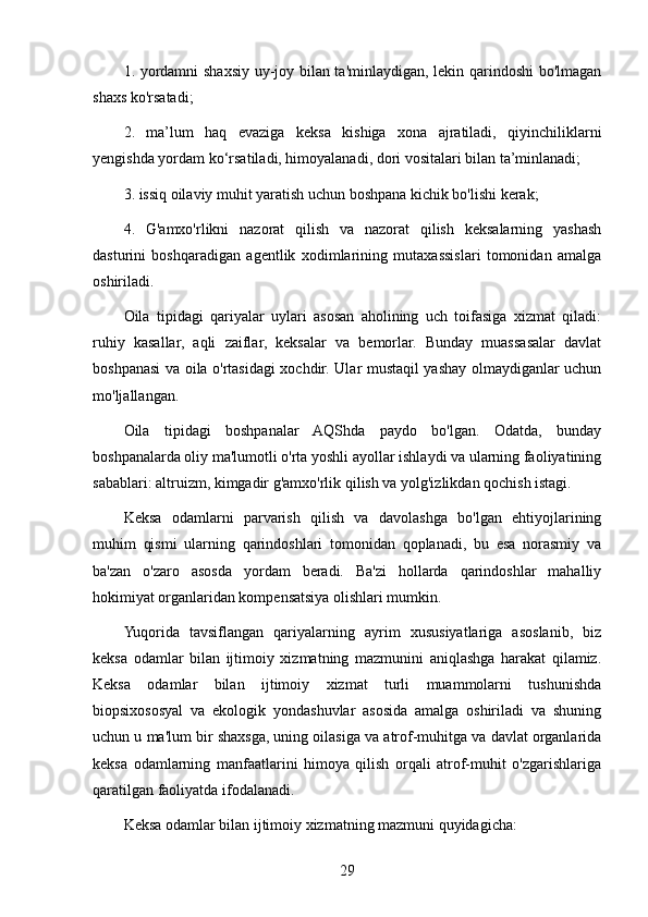 1. yordamni shaxsiy uy-joy bilan ta'minlaydigan, lekin qarindoshi bo'lmagan
shaxs ko'rsatadi;
2.   ma’lum   haq   evaziga   keksa   kishiga   xona   ajratiladi,   qiyinchiliklarni
yengishda yordam ko‘rsatiladi, himoyalanadi, dori vositalari bilan ta’minlanadi;
3. issiq oilaviy muhit yaratish uchun boshpana kichik bo'lishi kerak;
4.   G'amxo'rlikni   nazorat   qilish   va   nazorat   qilish   keksalarning   yashash
dasturini   boshqaradigan   agentlik   xodimlarining   mutaxassislari   tomonidan   amalga
oshiriladi.
Oila   tipidagi   qariyalar   uylari   asosan   aholining   uch   toifasiga   xizmat   qiladi:
ruhiy   kasallar,   aqli   zaiflar,   keksalar   va   bemorlar.   Bunday   muassasalar   davlat
boshpanasi va oila o'rtasidagi xochdir. Ular mustaqil yashay olmaydiganlar uchun
mo'ljallangan.
Oila   tipidagi   boshpanalar   AQShda   paydo   bo'lgan.   Odatda,   bunday
boshpanalarda oliy ma'lumotli o'rta yoshli ayollar ishlaydi va ularning faoliyatining
sabablari: altruizm, kimgadir g'amxo'rlik qilish va yolg'izlikdan qochish istagi.
Keksa   odamlarni   parvarish   qilish   va   davolashga   bo'lgan   ehtiyojlarining
muhim   qismi   ularning   qarindoshlari   tomonidan   qoplanadi,   bu   esa   norasmiy   va
ba'zan   o'zaro   asosda   yordam   beradi.   Ba'zi   hollarda   qarindoshlar   mahalliy
hokimiyat organlaridan kompensatsiya olishlari mumkin.
Yuqorida   tavsiflangan   qariyalarning   ayrim   xususiyatlariga   asoslanib,   biz
keksa   odamlar   bilan   ijtimoiy   xizmatning   mazmunini   aniqlashga   harakat   qilamiz.
Keksa   odamlar   bilan   ijtimoiy   xizmat   turli   muammolarni   tushunishda
biopsixososyal   va   ekologik   yondashuvlar   asosida   amalga   oshiriladi   va   shuning
uchun u ma'lum bir shaxsga, uning oilasiga va atrof-muhitga va davlat organlarida
keksa   odamlarning   manfaatlarini   himoya   qilish   orqali   atrof-muhit   o'zgarishlariga
qaratilgan faoliyatda ifodalanadi. 
Keksa odamlar bilan ijtimoiy xizmatning mazmuni quyidagicha:
29 