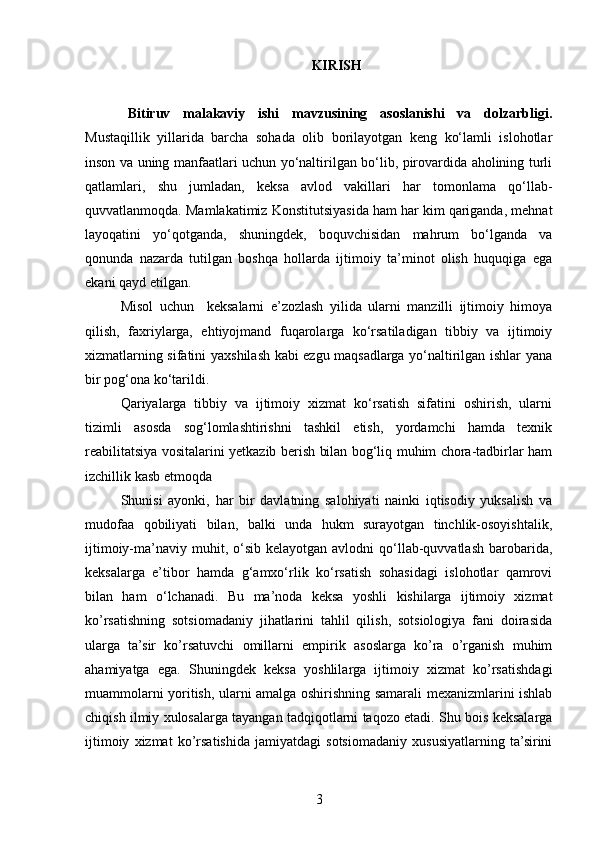 KIRISH
Bitiruv   malakaviy   ishi   mavzusining   asoslanishi   va   dolzarbligi.
Mustaqillik   yillarida   barcha   sohada   olib   borilayotgan   keng   ko‘lamli   islohotlar
inson va uning manfaatlari uchun yo‘naltirilgan bo‘lib, pirovardida aholining turli
qatlamlari,   shu   jumladan,   keksa   avlod   vakillari   har   tomonlama   qo‘llab-
quvvatlanmoqda. Mamlakatimiz Konstitutsiyasida ham har kim qariganda, mehnat
layoqatini   yo‘qotganda,   shuningdek,   boquvchisidan   mahrum   bo‘lganda   va
qonunda   nazarda   tutilgan   boshqa   hollarda   ijtimoiy   ta’minot   olish   huquqiga   ega
ekani qayd etilgan.
Misol   uchun     keksalarni   e’zozlash   yilida   ularni   manzilli   ijtimoiy   himoya
qilish,   faxriylarga,   ehtiyojmand   fuqarolarga   ko‘rsatiladigan   tibbiy   va   ijtimoiy
xizmatlarning sifatini yaxshilash kabi ezgu maqsadlarga yo‘naltirilgan ishlar yana
bir pog‘ona ko‘tarildi. 
Qariyalarga   tibbiy   va   ijtimoiy   xizmat   ko‘rsatish   sifatini   oshirish,   ularni
tizimli   asosda   sog‘lomlashtirishni   tashkil   etish,   yordamchi   hamda   texnik
reabilitatsiya vositalarini yetkazib berish bilan bog‘liq muhim chora-tadbirlar ham
izchillik kasb etmoqda 
Shunisi   ayonki,   har   bir   davlatning   salohiyati   nainki   iqtisodiy   yuksalish   va
mudofaa   qobiliyati   bilan,   balki   unda   hukm   surayotgan   tinchlik-osoyishtalik,
ijtimoiy-ma’naviy muhit, o‘sib  kelayotgan  avlodni  qo‘llab-quvvatlash  barobarida,
keksalarga   e’tibor   hamda   g‘amxo‘rlik   ko‘rsatish   sohasidagi   islohotlar   qamrovi
bilan   ham   o‘lchanadi .   Bu   ma’noda   keksa   yoshli   kishilarga   ijtimoiy   xizmat
ko’rsatishning   sotsiomadaniy   jihatlarini   tahlil   qilish,   sotsiologiya   fani   doirasida
ularga   ta’sir   ko’rsatuvchi   omillarni   empirik   asoslarga   ko’ra   o’rganish   muhim
ahamiyatga   ega.   Shuningdek   keksa   yoshlilarga   ijtimoiy   xizmat   ko’rsatishdagi
muammolarni yoritish, ularni amalga oshirishning samarali mexanizmlarini ishlab
chiqish ilmiy xulosalarga tayangan tadqiqotlarni taqozo etadi. Shu bois keksalarga
ijtimoiy   xizmat   ko’rsatishida   jamiyatdagi   sotsiomadaniy   xususiyatlarning   ta’sirini
3 