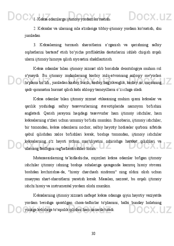 1. Keksa odamlarga ijtimoiy yordam ko'rsatish.
2. Keksalar va ularning oila a'zolariga tibbiy-ijtimoiy yordam  ko'rsatish, shu
jumladan
3.   Keksalarning   turmush   sharoitlarini   o‘rganish   va   qarishning   salbiy
oqibatlarini   bartaraf   etish   bo‘yicha   profilaktika   dasturlarini   ishlab   chiqish   orqali
ularni ijtimoiy himoya qilish siyosatini shakllantirish.
Keksa   odamlar   bilan   ijtimoiy   xizmat   olib   borishda   deontologiya   muhim   rol
o'ynaydi.   Bu   ijtimoiy   xodimlarning   kasbiy   xulq-atvorining   axloqiy   me'yorlari
to'plami bo’lib , jumladan kasbiy burch, kasbiy bag'rikenglik, kasbiy sir, mijozning
qadr-qimmatini hurmat qilish kabi ahloqiy tamoyillarni o’z ichiga oladi. 
Keksa   odamlar   bilan   ijtimoiy   xizmat   etikasining   muhim   qismi   keksalar   va
qarilik   yoshidagi   salbiy   tasavvurlarning   stereotiplarida   namoyon   bo'lishini
anglatadi.   Qarish   jarayoni   haqidagi   tasavvurlar   ham   ijtimoiy   ishchilar,   ham
keksalarning o'zlari uchun umumiy bo'lishi mumkin. Binobarin, ijtimoiy ishchilar,
bir   tomondan,   keksa   odamlarni   nochor,   salbiy   hayotiy   hodisalar   qurboni   sifatida
qabul   qilishdan   xalos   bo'lishlari   kerak;   boshqa   tomondan,   ijtimoiy   ishchilar
keksalarning   o'z   hayoti   uchun   mas'uliyatini   oshirishga   harakat   qilishlari   va
ularning faolligini rag'batlantirishlari lozim. 
Mutaxassislarning   ta’kidlashicha,   mijozlari   keksa   odamlar   bo'lgan   ijtimoiy
ishchilar   ijtimoiy   ishning   boshqa   sohalariga   qaraganda   kamroq   hissiy   stressni
boshdan   kechirishsa-da,   "hissiy   charchash   sindromi"   ning   oldini   olish   uchun
muayyan   shart-sharoitlarni   yaratish   kerak.   Masalan,   nazorat,   bu   orqali   ijtimoiy
ishchi hissiy va instrumental yordam olishi mumkin.
Keksalarning ijtimoiy xizmati nafaqat keksa odamga qiyin hayotiy vaziyatda
yordam   berishga   qaratilgan   chora-tadbirlar   to'plamini,   balki   bunday   holatning
yuzaga kelishiga to'sqinlik qilishni ham nazarda tutadi.  
30 