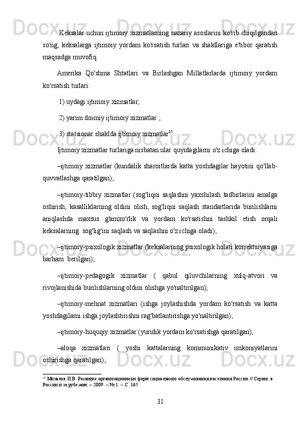  Keksalar uchun ijtimoiy xizmatlarning nazariy asoslarini ko'rib chiqilgandan
so'ng,   keksalarga   ijtimoiy   yordam   ko'rsatish   turlari   va   shakllariga   e'tibor   qaratish
maqsadga muvofiq.
Amerika   Qo'shma   Shtatlari   va   Birlashgan   Millatlarlarda   ijtimoiy   yordam
ko'rsatish turlari:
 1) uydagi ijtimoiy xizmatlar;
 2) yarim doimiy ijtimoiy xizmatlar ;
 3) statsionar shaklda ijtimoiy xizmatlar 25
 .  
Ijtimoiy xizmatlar turlariga nisbatan ular quyidagilarni o'z ichiga oladi:
– ijtimoiy  xizmatlar  (kundalik sharoitlarda  katta yoshdagilar   hayotini  qo'llab-
quvvatlashga qaratilgan);
– ijtimoiy-tibbiy   xizmatlar   (sog'liqni   saqlashni   yaxshilash   tadbirlarini   amalga
oshirish,   kasalliklarning   oldini   olish,   sog'liqni   saqlash   standartlarida   burilishlarni
aniqlashda   maxsus   g'amxo'rlik   va   yordam   ko'rsatishni   tashkil   etish   orqali
keksalarning  sog'lig'ini saqlash va saqlashni o'z ichiga oladi);
– ijtimoiy-psixologik xizmatlar (keksalarning psixologik holati korrektsiyasiga
barham  berilgan);
– ijtimoiy-pedagogik   xizmatlar   (   qabul   qiluvchilarning   xulq-atvori   va
rivojlanishida burilishlarning oldini olishga yo'naltirilgan);
– ijtimoiy-mehnat   xizmatlari   (ishga   joylashishda   yordam   ko'rsatish   va   katta
yoshdagilarni ishga joylashtirishni rag'batlantirishga yo'naltirilgan);
– ijtimoiy-huquqiy xizmatlar (yuridik yordam ko'rsatishga qaratilgan);
– aloqa   xizmatlari   (   yoshi   kattalarning   kommunikativ   imkoniyatlarini
oshirishga qaratilgan);
25
 Михалев И.В. Развитие организационных форм социального обслуживания населения России // Сервис в 
России и за рубежом. – 2009. – № 1. – С. 165.
31 