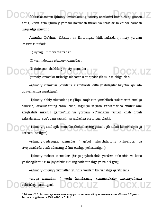 Keksalar uchun ijtimoiy xizmatlarning nazariy asoslarini ko'rib chiqilgandan
so'ng,   keksalarga   ijtimoiy   yordam   ko'rsatish   turlari   va   shakllariga   e'tibor   qaratish
maqsadga muvofiq.
Amerika   Qo'shma   Shtatlari   va   Birlashgan   Millatlarlarda   ijtimoiy   yordam
ko'rsatish turlari:
 1) uydagi ijtimoiy xizmatlar;
 2) yarim doimiy ijtimoiy xizmatlar ;
 3) statsionar shaklda ijtimoiy xizmatlar 25
 .  
Ijtimoiy xizmatlar turlariga nisbatan ular quyidagilarni o'z ichiga oladi:
– ijtimoiy  xizmatlar  (kundalik sharoitlarda  katta yoshdagilar   hayotini  qo'llab-
quvvatlashga qaratilgan);
– ijtimoiy-tibbiy   xizmatlar   (sog'liqni   saqlashni   yaxshilash   tadbirlarini   amalga
oshirish,   kasalliklarning   oldini   olish,   sog'liqni   saqlash   standartlarida   burilishlarni
aniqlashda   maxsus   g'amxo'rlik   va   yordam   ko'rsatishni   tashkil   etish   orqali
keksalarning  sog'lig'ini saqlash va saqlashni o'z ichiga oladi);
– ijtimoiy-psixologik xizmatlar (keksalarning psixologik holati korrektsiyasiga
barham  berilgan);
– ijtimoiy-pedagogik   xizmatlar   (   qabul   qiluvchilarning   xulq-atvori   va
rivojlanishida burilishlarning oldini olishga yo'naltirilgan);
– ijtimoiy-mehnat   xizmatlari   (ishga   joylashishda   yordam   ko'rsatish   va   katta
yoshdagilarni ishga joylashtirishni rag'batlantirishga yo'naltirilgan);
– ijtimoiy-huquqiy xizmatlar (yuridik yordam ko'rsatishga qaratilgan);
– aloqa   xizmatlari   (   yoshi   kattalarning   kommunikativ   imkoniyatlarini
oshirishga qaratilgan);
25
 Михалев И.В. Развитие организационных форм социального обслуживания населения России // Сервис в 
России и за рубежом. – 2009. – № 1. – С. 165.
31