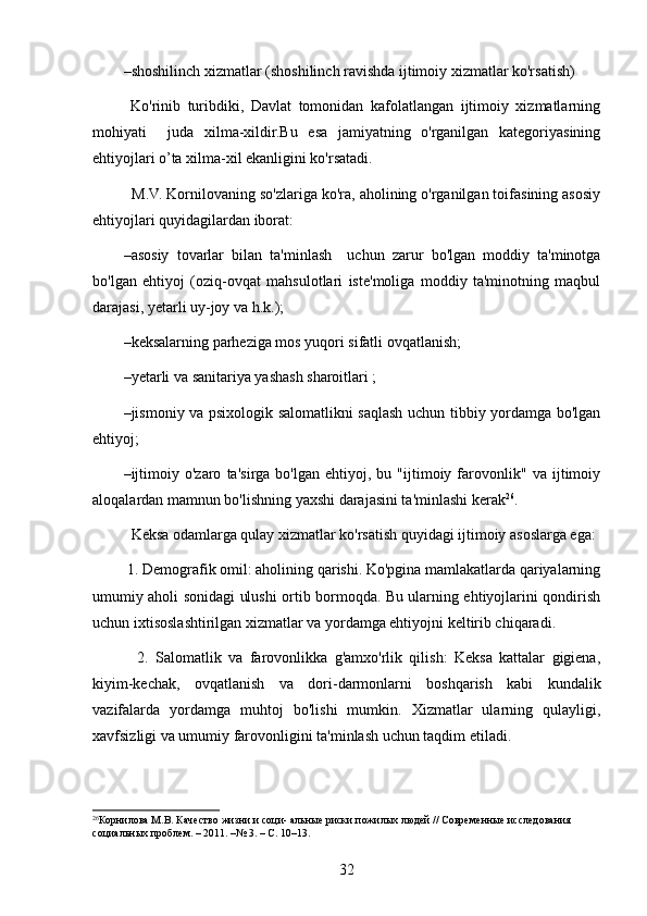 – shoshilinch xizmatlar (shoshilinch ravishda ijtimoiy xizmatlar ko'rsatish) 
  Ko'rinib   turibdiki,   Davlat   tomonidan   kafolatlangan   ijtimoiy   xizmatlarning
mohiyati     juda   xilma-xildir.Bu   esa   jamiyatning   o'rganilgan   kategoriyasining
ehtiyojlari o’ta xilma-xil ekanligini ko'rsatadi.
  M.V. Kornilovaning so'zlariga ko'ra, aholining o'rganilgan toifasining asosiy
ehtiyojlari quyidagilardan iborat:
– asosiy   tovarlar   bilan   ta'minlash     uchun   zarur   bo'lgan   moddiy   ta'minotga
bo'lgan   ehtiyoj   (oziq-ovqat   mahsulotlari   iste'moliga   moddiy   ta'minotning   maqbul
darajasi, yetarli uy-joy va h.k.);  
– keksalarning parheziga mos yuqori sifatli ovqatlanish;
– yetarli va sanitariya yashash sharoitlari ;
– jismoniy va psixologik salomatlikni saqlash uchun tibbiy yordamga bo'lgan
ehtiyoj;
– ijtimoiy   o'zaro   ta'sirga   bo'lgan   ehtiyoj,   bu   "ijtimoiy   farovonlik"   va   ijtimoiy
aloqalardan mamnun bo'lishning yaxshi darajasini ta'minlashi kerak 26
.   
  Keksa odamlarga qulay xizmatlar ko'rsatish quyidagi ijtimoiy asoslarga ega:
 1. Demografik omil: aholining qarishi. Ko'pgina mamlakatlarda qariyalarning
umumiy aholi sonidagi ulushi ortib bormoqda. Bu ularning ehtiyojlarini qondirish
uchun ixtisoslashtirilgan xizmatlar va yordamga ehtiyojni keltirib chiqaradi.
    2.   Salomatlik   va   farovonlikka   g'amxo'rlik   qilish:   Keksa   kattalar   gigiena,
kiyim-kechak,   ovqatlanish   va   dori-darmonlarni   boshqarish   kabi   kundalik
vazifalarda   yordamga   muhtoj   bo'lishi   mumkin.   Xizmatlar   ularning   qulayligi,
xavfsizligi va umumiy farovonligini ta'minlash uchun taqdim etiladi.
26
Корнилова М.В. Качество жизни и соци- альные риски пожилых людей // Современные исследования 
социальных проблем. – 2011. –№ 3. – С. 10–13. 
32 