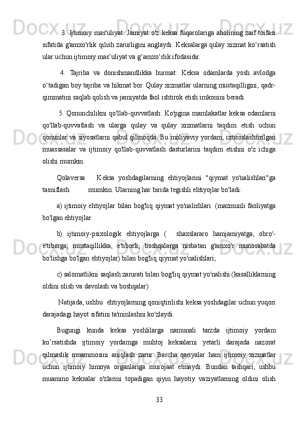     3. Ijtimoiy  mas'uliyat:  Jamiyat  o'z  keksa  fuqarolariga  aholining zaif   toifasi
sifatida g'amxo'rlik qilish zarurligini anglaydi. Keksalarga qulay xizmat ko‘rsatish
ular uchun ijtimoiy mas’uliyat va g‘amxo‘rlik ifodasidir.
  4.   Tajriba   va   donishmandlikka   hurmat:   Keksa   odamlarda   yosh   avlodga
o‘tadigan boy tajriba va hikmat bor. Qulay xizmatlar ularning mustaqilligini, qadr-
qimmatini saqlab qolish va jamiyatda faol ishtirok etish imkonini beradi.
  5. Qonunchilikni qo'llab-quvvatlash: Ko'pgina mamlakatlar keksa odamlarni
qo'llab-quvvatlash   va   ularga   qulay   va   qulay   xizmatlarni   taqdim   etish   uchun
qonunlar va siyosatlarni qabul qilmoqda. Bu moliyaviy yordam, ixtisoslashtirilgan
muassasalar   va   ijtimoiy   qo'llab-quvvatlash   dasturlarini   taqdim   etishni   o'z   ichiga
olishi mumkin.
Qolaversa       Keksa   yoshdagilarning   ehtiyojlarini   "qiymat   yo'nalishlari"ga
tasniflash           mumkin. Ularning har birida tegishli ehtiyojlar bo'ladi:
a) ijtimoiy ehtiyojlar bilan bog'liq qiymat yo'nalishlari   (mazmunli faoliyatga
bo'lgan ehtiyojlar .
b)   ijtimoiy-psixologik   ehtiyojlarga   (     shaxslararo   hamjamiyatga,   obro'-
e'tiborga,   mustaqillikka,   e'tiborli,   boshqalarga   nisbatan   g'amxo'r   munosabatda
bo'lishga bo'lgan ehtiyojlar) bilan bog'liq qiymat yo'nalishlari;
c) salomatlikni saqlash zarurati bilan bog'liq qiymat yo'nalishi (kasalliklarning
oldini olish va davolash va boshqalar)
 Natijada, ushbu  ehtiyojlarning qoniqtirilishi keksa yoshdagilar uchun yuqori
darajadagi hayot sifatini ta'minlashni ko'zlaydi.
Bugungi   kunda   keksa   yoshlilarga   namunali   tarzda   ijtimoiy   yordam
ko’rsatishda   ijtimoiy   yordamga   muhtoj   keksalarni   yetarli   darajada   nazorat
qilmaslik   muammosini   aniqlash   zarur.   Barcha   qariyalar   ham   ijtimoiy   xizmatlar
uchun   ijtimoiy   himoya   organlariga   murojaat   etmaydi.   Bundan   tashqari,   ushbu
muammo   keksalar   o'zlarini   topadigan   qiyin   hayotiy   vaziyatlarning   oldini   olish
33 