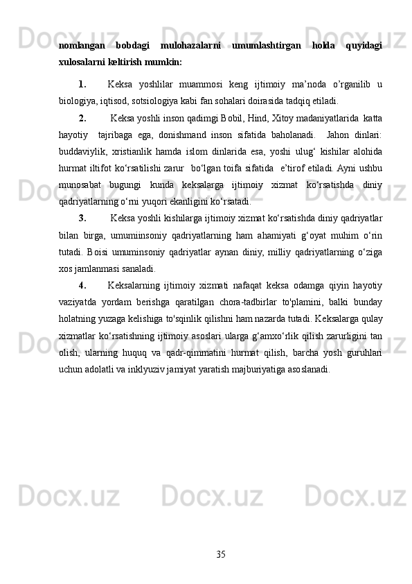 nomlangan   bobdagi   mulohazalarni   umumlashtirgan   holda   quyidagi
xulosalarni keltirish mumkin: 
1. Keksa   yoshlilar   muammosi   keng   ijtimoiy   ma’noda   o’rganilib   u
biologiya, iqtisod, sotsiologiya kabi fan sohalari doirasida tadqiq etiladi. 
2.  Keksa yoshli inson qadimgi Bobil, Hind, Xitoy madaniyatlarida  katta
hayotiy     tajribaga   ega,   donishmand   inson   sifatida   baholanadi.     Jahon   dinlari:
buddaviylik,   xristianlik   hamda   islom   dinlarida   esa,   yoshi   ulug‘   kishilar   alohida
hurmat  iltifot  ko‘rsatilishi  zarur    bo‘lgan  toifa sifatida   e’tirof  etiladi. Ayni  ushbu
munosabat   bugungi   kunda   keksalarga   ijtimoiy   xizmat   ko‘rsatishda   diniy
qadriyatlarning o‘rni yuqori ekanligini ko‘rsatadi.
3.   Keksa yoshli kishilarga ijtimoiy xizmat ko‘rsatishda diniy qadriyatlar
bilan   birga,   umumiinsoniy   qadriyatlarning   ham   ahamiyati   g‘oyat   muhim   o‘rin
tutadi.   Boisi   umuminsoniy   qadriyatlar   aynan   diniy,   milliy   qadriyatlarning   o‘ziga
xos jamlanmasi sanaladi.
4. Keksalarning   ijtimoiy   xizmati   nafaqat   keksa   odamga   qiyin   hayotiy
vaziyatda   yordam   berishga   qaratilgan   chora-tadbirlar   to'plamini,   balki   bunday
holatning yuzaga kelishiga to'sqinlik qilishni ham nazarda tutadi. K eksalarga qulay
xizmatlar  ko‘rsatishning  ijtimoiy asoslari  ularga g‘amxo‘rlik qilish zarurligini  tan
olish,   ularning   huquq   va   qadr-qimmatini   hurmat   qilish,   barcha   yosh   guruhlari
uchun adolatli va inklyuziv jamiyat yaratish majburiyatiga asoslanadi.
35 