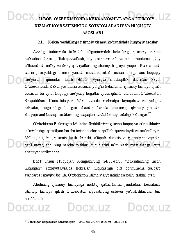 II.BOB. O’ZBEKISTONDA KEKSA YOSHLILARGA IJTIMOIY
XIZMAT KO’RSATISHNING SOTSIOMADANIY VA HUQUQIY
ASOSLARI
2.1. Keksa yoshlilarga ijtimoiy xizmat ko’rsatishda huquqiy asoslar
Avvalgi   bobimizda   ta’kidlab   o’tganimizdek   keksalarga   ijtimoiy   xizmat
ko’rsatish   ularni   qo’llab-quvvatlash,   hayotini   mazmunli   va   har   tomonlama   qulay
o’tkazishida milliy va diniy qadriyatlarning ahamiyati g’oyat yuqori. Bu ma’noda
ularni   jamiyatdagi   o’rnini   yanada   mustahkamlash   uchun   o’ziga   xos   huquqiy
me’yorlar,   qonunlar   talab   etiladi.   Ayniqsa   mustaqillik   davridan   keyin
O’zbekistonda Keksa yoshilarni xususan yolg’iz keksalarni  ijtimoiy himoya qilish
borasida bir qator huquqiy-me’yoriy hujjatlar qabul qilindi. Jumladan O’zbekiston
Respublikasi   Konstitutsiyasi   57-moddasida   mehnatga   layoqatsiz   va   yolg‘iz
keksalar,   nogironligi   bo‘lgan   shaxslar   hamda   aholining   ijtimoiy   jihatdan
ehtiyojmand boshqa toifalarining huquqlari davlat himoyasidaligi keltirigan 27
.
O‘zbekiston Birlashgan Millatlar Tashkilotining inson huquq va erkinliklarini
ta’minlashga qaratilgan barcha tashabbuslarini qo‘llab-quvvatlaydi va ma’qullaydi.
Millati,   tili,   dini,   ijtimoiy   kelib   chiqishi,   e’tiqodi,   shaxsiy   va   ijtimoiy   mavqeidan
qat’i   nazar,   aholining   barcha   toifalari   huquqlarini   ta’minlash   masalalariga   katta
ahamiyat berilmoqda.
BMT   Inson   Huquqlari   Kengashining   24/20-sonli   “Keksalarning   inson
huquqlari”   rezolyutsiyasida   keksalar   huquqlariga   oid   qo shimcha   xalqaroʻ
standartlar mavjud bo lib, O zbekiston ijtimoiy siyosatining asosini tashkil etadi.	
ʻ ʻ
Aholining   ijtimoiy   himoyaga   muhtoj   qatlamlarini,   jumladan,   keksalarni
ijtimoiy   himoya   qilish   O‘zbekiston   siyosatining   ustuvor   yo‘nalishlaridan   biri
hisoblanadi.
27
 O’zbekiston Respublikasi Konstitutsiyasi. “ O’ZBEKISTON”. Toshkent – 2023. 35-b.
36 