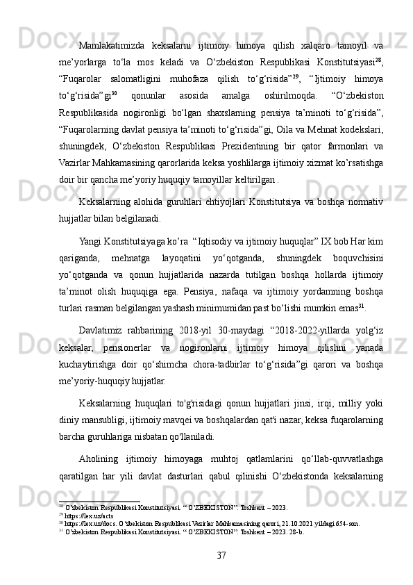 Mamlakatimizda   keksalarni   ijtimoiy   himoya   qilish   xalqaro   tamoyil   va
me’yorlarga   to‘la   mos   keladi   va   O‘zbekiston   Respublikasi   Konstitutsiyasi 28
,
“Fuqarolar   salomatligini   muhofaza   qilish   to‘g‘risida” 29
,   “Ijtimoiy   himoya
to‘g‘risida”gi 30
  qonunlar   asosida   amalga   oshirilmoqda.   “O‘zbekiston
Respublikasida   nogironligi   bo‘lgan   shaxslarning   pensiya   ta’minoti   to‘g‘risida”,
“Fuqarolarning davlat pensiya ta’minoti to‘g‘risida”gi, Oila va Mehnat kodekslari,
shuningdek,   O‘zbekiston   Respublikasi   Prezidentining   bir   qator   farmonlari   va
Vazirlar Mahkamasining qarorlarida keksa yoshlilarga ijtimoiy xizmat ko’rsatishga
doir bir qancha me’yoriy huquqiy tamoyillar keltirilgan .
Keksalarning   alohida   guruhlari   ehtiyojlari   Konstitutsiya   va   boshqa   normativ
hujjatlar bilan belgilanadi.
Yangi Konstitutsiyaga ko’ra  “Iqtisodiy va ijtimoiy huquqlar” IX bob Har kim
qariganda,   mehnatga   layoqatini   yo‘qotganda,   shuningdek   boquvchisini
yo‘qotganda   va   qonun   hujjatlarida   nazarda   tutilgan   boshqa   hollarda   ijtimoiy
ta’minot   olish   huquqiga   ega.   Pensiya,   nafaqa   va   ijtimoiy   yordamning   boshqa
turlari rasman belgilangan yashash minimumidan past bo‘lishi mumkin emas 31
.
Davlatimiz   rahbarining   2018-yil   30-maydagi   “2018-2022-yillarda   yolg‘iz
keksalar,   pensionerlar   va   nogironlarni   ijtimoiy   himoya   qilishni   yanada
kuchaytirishga   doir   qo‘shimcha   chora-tadbirlar   to‘g‘risida”gi   qarori   va   boshqa
me’yoriy-huquqiy hujjatlar.
Keksalarning   huquqlari   to'g'risidagi   qonun   hujjatlari   jinsi,   irqi,   milliy   yoki
diniy mansubligi, ijtimoiy mavqei va boshqalardan qat'i nazar, keksa fuqarolarning
barcha guruhlariga nisbatan qo'llaniladi.
Aholining   ijtimoiy   himoyaga   muhtoj   qatlamlarini   qo‘llab-quvvatlashga
qaratilgan   har   yili   davlat   dasturlari   qabul   qilinishi   O‘zbekistonda   keksalarning
28
 O’zbekiston Respublikasi Konstitutsiyasi. “ O’ZBEKISTON”. Toshkent – 2023.
29
 https://lex.uz/acts
30
 https://lex.uz/docs. O‘zbekiston Respublikasi Vazirlar Mahkamasining qarori, 21.10.2021 yildagi 654-son.
31
 O’zbekiston Respublikasi Konstitutsiyasi. “ O’ZBEKISTON”. Toshkent – 2023. 28-b.
37 