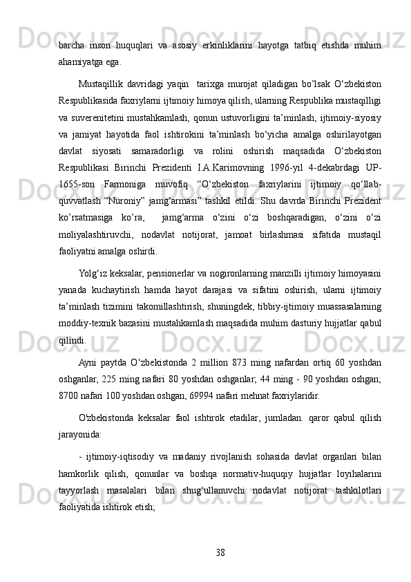 barcha   inson   huquqlari   va   asosiy   erkinliklarini   hayotga   tatbiq   etishda   muhim
ahamiyatga ega.
Mustaqillik   davridagi   yaqin     tarixga   murojat   qiladigan   bo’lsak   O‘zbekiston
Respublikasida faxriylarni ijtimoiy himoya qilish, ularning Respublika mustaqilligi
va suverenitetini  mustahkamlash,  qonun ustuvorligini  ta’minlash,  ijtimoiy-siyosiy
va   jamiyat   hayotida   faol   ishtirokini   ta’minlash   bo‘yicha   amalga   oshirilayotgan
davlat   siyosati   samaradorligi   va   rolini   oshirish   maqsadida   O‘zbekiston
Respublikasi   Birinchi   Prezidenti   I.A.Karimovning   1996-yil   4-dekabrdagi   UP-
1655-son   Farmoniga   muvofiq   “O‘zbekiston   faxriylarini   ijtimoiy   qo‘llab-
quvvatlash   “Nuroniy”   jamg‘armasi”   tashkil   etildi.   Shu   davrda   Birinchi   Prezident
ko’rsatmasiga   ko’ra,     jamg‘arma   o‘zini   o‘zi   boshqaradigan,   o‘zini   o‘zi
moliyalashtiruvchi,   nodavlat   notijorat,   jamoat   birlashmasi   sifatida   mustaqil
faoliyatni amalga oshirdi.
Yolg‘iz keksalar, pensionerlar va nogironlarning manzilli ijtimoiy himoyasini
yanada   kuchaytirish   hamda   hayot   darajasi   va   sifatini   oshirish,   ularni   ijtimoiy
ta’minlash   tizimini   takomillashtirish,   shuningdek,  tibbiy-ijtimoiy  muassasalarning
moddiy-texnik bazasini mustahkamlash maqsadida muhim dasturiy hujjatlar qabul
qilindi. 
Ayni   paytda   O‘zbekistonda   2   million   873   ming   nafardan   ortiq   60   yoshdan
oshganlar, 225 ming nafari 80 yoshdan oshganlar; 44 ming - 90 yoshdan oshgan;
8700 nafari 100 yoshdan oshgan, 69994 nafari mehnat faxriylaridir.
O'zbekistonda   keksalar   faol   ishtirok   etadilar,   jumladan.   qaror   qabul   qilish
jarayonida:
-   ijtimoiy-iqtisodiy   va   madaniy   rivojlanish   sohasida   davlat   organlari   bilan
hamkorlik   qilish,   qonunlar   va   boshqa   normativ-huquqiy   hujjatlar   loyihalarini
tayyorlash   masalalari   bilan   shug‘ullanuvchi   nodavlat   notijorat   tashkilotlari
faoliyatida ishtirok etish;
38