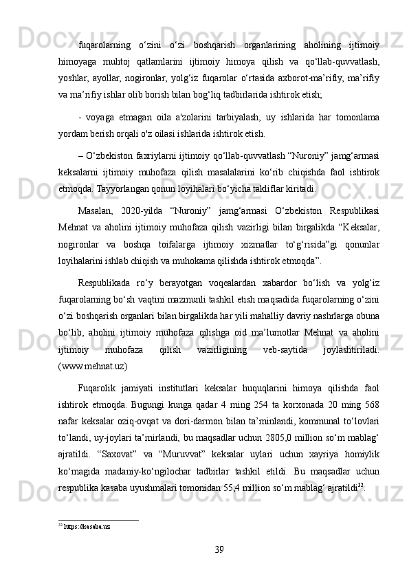 fuqarolarning   o‘zini   o‘zi   boshqarish   organlarining   aholining   ijtimoiy
himoyaga   muhtoj   qatlamlarini   ijtimoiy   himoya   qilish   va   qo‘llab-quvvatlash,
yoshlar,   ayollar,   nogironlar,   yolg‘iz   fuqarolar   o‘rtasida   axborot-ma’rifiy,   ma’rifiy
va ma’rifiy ishlar olib borish bilan bog‘liq tadbirlarida ishtirok etish;
-   voyaga   etmagan   oila   a'zolarini   tarbiyalash,   uy   ishlarida   har   tomonlama
yordam berish orqali o'z oilasi ishlarida ishtirok etish.
– O‘zbekiston faxriylarni ijtimoiy qo‘llab-quvvatlash “Nuroniy” jamg‘armasi
keksalarni   ijtimoiy   muhofaza   qilish   masalalarini   ko‘rib   chiqishda   faol   ishtirok
etmoqda. Tayyorlangan qonun loyihalari bo‘yicha takliflar kiritadi.
Masalan,   2020-yilda   “Nuroniy”   jamg‘armasi   O‘zbekiston   Respublikasi
Mehnat   va   aholini   ijtimoiy   muhofaza   qilish   vazirligi   bilan   birgalikda   “Keksalar,
nogironlar   va   boshqa   toifalarga   ijtimoiy   xizmatlar   to‘g‘risida”gi   qonunlar
loyihalarini ishlab chiqish va muhokama qilishda ishtirok etmoqda”.
Respublikada   ro‘y   berayotgan   voqealardan   xabardor   bo‘lish   va   yolg‘iz
fuqarolarning bo‘sh vaqtini mazmunli tashkil etish maqsadida fuqarolarning o‘zini
o‘zi boshqarish organlari bilan birgalikda har yili mahalliy davriy nashrlarga obuna
bo‘lib,   aholini   ijtimoiy   muhofaza   qilishga   oid   ma’lumotlar   Mehnat   va   aholini
ijtimoiy   muhofaza   qilish   vazirligining   veb-saytida   joylashtiriladi.
(www.mehnat.uz) 
Fuqarolik   jamiyati   institutlari   keksalar   huquqlarini   himoya   qilishda   faol
ishtirok   etmoqda.   Bugungi   kunga   qadar   4   ming   254   ta   korxonada   20   ming   568
nafar   keksalar   oziq-ovqat   va   dori-darmon   bilan   ta’minlandi,   kommunal   to‘lovlari
to‘landi, uy-joylari ta’mirlandi, bu maqsadlar uchun 2805,0 million so‘m mablag‘
ajratildi.   “Saxovat”   va   “Muruvvat”   keksalar   uylari   uchun   xayriya   homiylik
ko‘magida   madaniy-ko‘ngilochar   tadbirlar   tashkil   etildi.   Bu   maqsadlar   uchun
respublika kasaba uyushmalari tomonidan 55,4 million so‘m mablag‘ ajratildi 32
.
32
 https://kasaba.uz 
39 