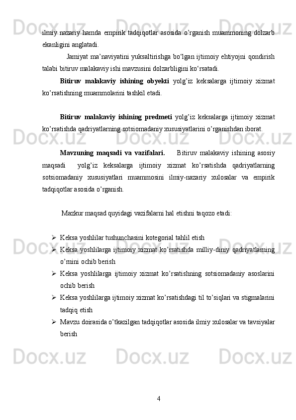 ilmiy   nazariy   hamda   empirik   tadqiqotlar   asosida   o’rganish   muammoning   dolzarb
ekanligini anglatadi. 
                   Jamiyat  ma’naviyatini yuksaltirishga bo‘lgan ijtimoiy ehtiyojni  qondirish
talabi bitiruv malakaviy ishi mavzusini dolzarbligini ko‘rsatadi. 
Bitiruv   malakaviy   ishining   obyekti   yolg’iz   keksalarga   ijtimoiy   xizmat
ko’rsatishning muammolarini tashkil etadi. 
Bitiruv   malakaviy   ishining   predmeti   yolg’iz   keksalarga   ijtimoiy   xizmat
ko’rsatishda qadriyatlarning sotsiomadaniy xususiyatlarini o’rganishdan iborat.
Mavzuning   maqsadi   va   vazifalari.         Bitiruv   malakaviy   ishining   asosiy
maqsadi     yolg’iz   keksalarga   ijtimoiy   xizmat   ko’rsatishda   qadriyatlarning
sotsiomadaniy   xususiyatlari   muammosini   ilmiy-nazariy   xulosalar   va   empirik
tadqiqotlar asosida o’rganish. 
 Mazkur maqsad quyidagi vazifalarni hal etishni taqozo etadi:
 Keksa yoshlilar tushunchasini kotegorial tahlil etish
 Keksa   yoshlilarga   ijtimoiy   xizmat   ko’rsatishda   milliy-diniy   qadriyatlarning
o’rnini ochib berish 
 Keksa   yoshlilarga   ijtimoiy   xizmat   ko’rsatishning   sotsiomadaniy   asoslarini
ochib berish  
 Keksa yoshlilarga ijtimoiy xizmat ko’rsatishdagi til to’siqlari va stigmalarini
tadqiq etish
 Mavzu doirasida o’tkazilgan tadqiqotlar asosida ilmiy xulosalar va tavsiyalar
berish 
4 
